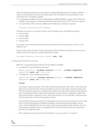 When the ingress and egress ports are located on separate BlackDiamond I/O modules or different
nodes in a SummitStack, note that some older systems do not support the enhanced fabric mode
required for PFC. The following applies:
• For BlackDiamond 8800 switches, the BlackDiamond 8900-MSM128 is needed. If other MSMs are
installed, a log message is issued indicating that system performance for PFC will not be optimal.
• In a SummitStack, PFC cannot be enabled until the following command is executed:
configure stacking protocol enhanced
The fabric can be set up to support the flow control messages only in the following switches:
• Summit X460
• Summit X480
• Summit X670
• Summit X770
If any other Summit switch attempts to join the stack after the initial configuration of PFC, it is not
allowed to join.
If your situation does not respond well to having flow control enabled on the fabric links, you can turn
off flow control in the fabric by using the following command:
configure forwarding flow-control fabric [auto | off]
Configuring Priority Flow Control
With PFC, it is expected that both RX and TX be enabled or disabled.
• To enable PFC, use the following command:
enable flow-control [tx-pause {priority priority} | rx-pause {qosprofile
qosprofile}] ports [all | port_list]
• To disable PFC, use the following command:
disable flow-control [tx-pause {priority priority} | rx-pause {qosprofile
qosprofile}] ports [all | port_list]
Example
The network needs to transport FCoE (Fiber Channel over Ethernet) traffic which is intermixed with
other more typical LAN traffic on the same Ethernet network. FCoE needs a lossless transport and
PFC can be used to enable this. You define QoS profiles for all eight traffic priorities. At the network
level, it is decided that FCoE traffic will be assigned to priority 3 (which corresponds to QP4) and
the remaining traffic is assigned to one or more other priorities. For this example, it is also assumed
that the priority bits in the incoming packets are also 3.
One mechanism that can be used for this classification is the use of Access Control Lists (ACLs) that
match on the FCoE ethertypes (0x8906 and 0x8914) using the ethernet-type qualifier with an
action of QoS profile QP4 for both rules. Other traffic can be classified to other priorities. Once this
configuration is applied, FCoE is now separated from the other Ethernet traffic and is assigned a
priority of 3 through the switch.
PFC is enabled at the ports that will see FCoE traffic, in this case, ports 1:1, 2:3, and 6:5.
Configuring Slots and Ports on a Switch
ExtremeXOS Concepts Guide for Release 15.4 202
 
