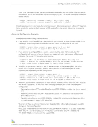 Since FCoE is assigned to QP4, you would enable the receive PFC for QoS profile to be QP4 and, in
this example, would also enable PFC with a transmit priority of 3. The enable commands would then
read as follows:
enable flow-control tx-pause priority 3 ports 1:1,2:3,6:5
enable flow-control rx-pause qosprofile qp4 ports 1:1,2:3,6:5
Once this configuration is complete, if a switch ingress port detects congestion, it will send PFC packets
to the remote link partner and will respond to PFC packets from the remote link partner by stopping
transmit.
Abnormal Configuration Examples
Examples of abnormal configuration scenarios.
• If you attempt to configure PFC on a port that does not support it, an error message similar to the
following is issued and you will be informed that PFC cannot be configured on that port:
BD8810.1# enable flow-control tx-pause priority 3 port 1:1
Error: Port 1:1 does not support Priority Flow Control.
• If you attempt to configure PFC on a port in a system that has older MSM models, the PFC
configuration will succeed as long as the user port supports it, but a log message will be issued
indicating that overall PFC operation is not optimal.
01/22/2010 14:14:37.88 <Warn:HAL.VLAN.PFCSubopt> MSM-A: Priority Flow
Control is enabled but system behavior will not be optimal. Older modules
in the system cannot be programmed for fabric flow control.
• When PFC is enabled on a port, IEEE 802.3x will be disabled. If, after enabling PFC, you try to
modify RX or TX pause parameters, an error message similar to the following will be issued
explaining the dependency on PFC configuration:
BD8810.1# enable flow-control tx-pause port 1:1
Error: Priority Flow Control is currently enabled on port 1:1 and is
mutually exclusive with TX and RX pause configuration. TX and RX pause
configuration cannot be done until PFC is disabled on this port.
• When PFC configuration is attempted on older versions of BlackDiamond 8900-10G24X-c modules
that do not support PFC, as described in the following conditions, the switch will attempt the
configuration.
• If you try to configure PFC on older BlackDiamond 8900-10G24X-c modules that do not support
PFC.
• If a BlackDiamond 8900-10G24X-c module that supports PFC is replaced with a version that
does not support PFC.
• If a slot is preconfigured as an 8900-10G24X-c module, PFC is configured, and a version of the
module that does not support PFC is inserted.
Under any of these conditions, the scenario is flagged and the following log message is issued to
alert you to the misconfiguration:
01/22/2010 14:14:37.88 <Warn:HAL.VLAN.PFCUnsuprt> MSM-A: Port 4:1 is on an older model of the
8900-10G24X-c and does not support Priority Flow Control. 8900-10G24X-c 41632B, and
VIM-10G8X 17012B are new models that support PFC.
Configuring Slots and Ports on a Switch
ExtremeXOS Concepts Guide for Release 15.4 203
 