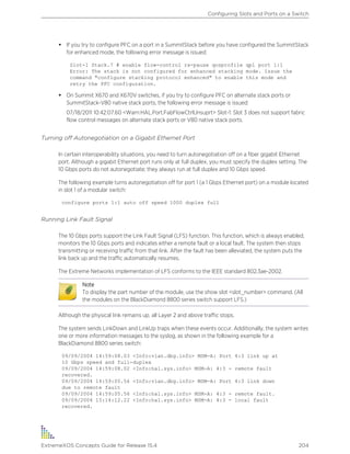 • If you try to configure PFC on a port in a SummitStack before you have configured the SummitStack
for enhanced mode, the following error message is issued:
Slot-1 Stack.7 # enable flow-control rx-pause qosprofile qp1 port 1:1
Error: The stack is not configured for enhanced stacking mode. Issue the
command "configure stacking protocol enhanced" to enable this mode and
retry the PFC configuration.
• On Summit X670 and X670V switches, if you try to configure PFC on alternate stack ports or
SummitStack-V80 native stack ports, the following error message is issued:
07/18/2011 10:42:07.60 <Warn:HAL.Port.FabFlowCtrlUnsuprt> Slot-1: Slot 3 does not support fabric
flow control messages on alternate stack ports or V80 native stack ports.
Turning off Autonegotiation on a Gigabit Ethernet Port
In certain interoperability situations, you need to turn autonegotiation off on a fiber gigabit Ethernet
port. Although a gigabit Ethernet port runs only at full duplex, you must specify the duplex setting. The
10 Gbps ports do not autonegotiate; they always run at full duplex and 10 Gbps speed.
The following example turns autonegotiation off for port 1 (a 1 Gbps Ethernet port) on a module located
in slot 1 of a modular switch:
configure ports 1:1 auto off speed 1000 duplex full
Running Link Fault Signal
The 10 Gbps ports support the Link Fault Signal (LFS) function. This function, which is always enabled,
monitors the 10 Gbps ports and indicates either a remote fault or a local fault. The system then stops
transmitting or receiving traffic from that link. After the fault has been alleviated, the system puts the
link back up and the traffic automatically resumes.
The Extreme Networks implementation of LFS conforms to the IEEE standard 802.3ae-2002.
Note
To display the part number of the module, use the show slot <slot_number> command. (All
the modules on the BlackDiamond 8800 series switch support LFS.)
Although the physical link remains up, all Layer 2 and above traffic stops.
The system sends LinkDown and LinkUp traps when these events occur. Additionally, the system writes
one or more information messages to the syslog, as shown in the following example for a
BlackDiamond 8800 series switch:
09/09/2004 14:59:08.03 <Info:vlan.dbg.info> MSM-A: Port 4:3 link up at
10 Gbps speed and full-duplex
09/09/2004 14:59:08.02 <Info:hal.sys.info> MSM-A: 4:3 - remote fault
recovered.
09/09/2004 14:59:05.56 <Info:vlan.dbg.info> MSM-A: Port 4:3 link down
due to remote fault
09/09/2004 14:59:05.56 <Info:hal.sys.info> MSM-A: 4:3 - remote fault.
09/09/2004 15:14:12.22 <Info:hal.sys.info> MSM-A: 4:3 - local fault
recovered.
Configuring Slots and Ports on a Switch
ExtremeXOS Concepts Guide for Release 15.4 204
 