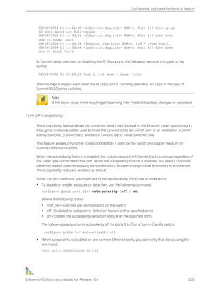 09/09/2004 15:14:11.35 <Info:vlan.dbg.info> MSM-A: Port 4:3 link up at
10 Gbps speed and full-duplex
09/09/2004 15:13:33.56 <Info:vlan.dbg.info> MSM-A: Port 4:3 link down
due to local fault
09/09/2004 15:13:33.56 <Info:hal.sys.info> MSM-A: 4:3 - local fault.
09/09/2004 15:13:33.49 <Info:vlan.dbg.info> MSM-A: Port 4:3 link down
due to local fault
In Summit series switches, on disabling the 10 Gbps ports, the following message is logged to the
syslog:
08/26/2008 06:05:29.29 Port 1 link down - Local fault
This message is logged even when the 10 Gbps port is currently operating in 1 Gbps in the case of
Summit X650 series switches.
Note
A link down or up event may trigger Spanning Tree Protocol topology changes or transitions.
Turn off Autopolarity
The autopolarity feature allows the system to detect and respond to the Ethernet cable type (straight-
through or crossover cable) used to make the connection to the switch port or an endstation. Summit
Family Switches, SummitStack, and BlackDiamond 8800 Series Switches only.
This feature applies only to the 10/100/1000 BASE-T ports on the switch and copper medium on
Summit combination ports.
When the autopolarity feature is enabled, the system causes the Ethernet link to come up regardless of
the cable type connected to the port. When the autopolarity feature is disabled, you need a crossover
cable to connect other networking equipment and a straight-through cable to connect to endstations.
The autopolarity feature is enabled by default.
Under certain conditions, you might opt to turn autopolarity off on one or more ports.
• To disable or enable autopolarity detection, use the following command:
configure ports port_list auto-polarity [off | on]
Where the following is true:
• port_list—Specifies one or more ports on the switch
• off—Disables the autopolarity detection feature on the specified ports
• on—Enables the autopolarity detection feature on the specified ports
The following example turns autopolarity off for ports 5 to 7 on a Summit family switch:
configure ports 5-7 auto-polarity off
• When autopolarity is disabled on one or more Ethernet ports, you can verify that status using the
command:
show ports information detail
Configuring Slots and Ports on a Switch
ExtremeXOS Concepts Guide for Release 15.4 205
 