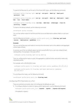 To specify the flow keys to use for each of the three traffic types, use the following commands:
configure ip-fix flow-key ipv4 {src-ip} {src-port} {dest-ip} {dest-port}
{protocol} {tos}
configure ip-fix flow-key ipv6 {src-ip} {src-port} {dest-ip} {dest-port} {next-
hdr} {tos} {flow-label}
configure ip-fix flow-key nonip {src-mac} {dest-mac} {ethertype} {vlan-id}
{priority} {tagged}
To reset to the all keys default, use the following command:
unconfigure ip-fix flow-key
You can then define masks for the IPv4 and IPv6 source and destination address fields on a per port
basis.
Use the following commands: configure ip-fix ports port_list flow-key ipv6 mask
[source | destination] ipaddress value
Example
You can use the flow keys and masks to minimize the information sent to the collector and aggregate
certain types of flows.
A common use of the non-default values may be to see all traffic from a user only instead of each
individual flow. For example, in the case of IPv4:
configure ip-fix flow-key ipv4 src-ip dest-ip
Then, by configuring the mask on a port, the aggregation could be further restricted to meter only
individual subnets.
For example, with a 255.255.255.0 mask:
configure ip-fix ports 3:1 flow-key ipv4 mask source ipaddress 255.255.255.0
configure ip-fix ports 3:1 flow-key ipv4 mask destination ipaddress
255.255.255.0
To unconfigure the masks, use the following command:
unconfigure ip-fix ports port_list flow-key mask
Configuring IPFIX Parameters on a Port
These are optional commands; when not configured, the defaults are used.
• To configure whether to meter on ingress and/or egress ports, use the following command:
configure ip-fix ports port_list [ingress | egress | ingress-and-egress]
(The default is ingress.)
Configuring Slots and Ports on a Switch
ExtremeXOS Concepts Guide for Release 15.4 208
 