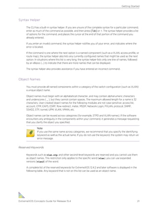 Syntax Helper
The CLI has a built-in syntax helper. If you are unsure of the complete syntax for a particular command,
enter as much of the command as possible, and then press [Tab] or ?. The syntax helper provides a list
of options for the command, and places the cursor at the end of that portion of the command you
already entered.
If you enter an invalid command, the syntax helper notifies you of your error, and indicates where the
error is located.
If the command is one where the next option is a named component (such as a VLAN, access profile, or
route map), the syntax helper also lists any currently configured names that might be used as the next
option. In situations where this list is very long, the syntax helper lists only one line of names, followed
by an ellipsis (...) to indicate that there are more names that can be displayed.
The syntax helper also provides assistance if you have entered an incorrect command.
Object Names
You must provide all named components within a category of the switch configuration (such as VLAN)
a unique object name.
Object names must begin with an alphabetical character, and may contain alphanumeric characters
and underscores ( _ ), but they cannot contain spaces. The maximum allowed length for a name is 32
characters. User-created object names for the following modules are not case-sensitive: access list,
account, CFM, EAPS, ESRP, flow-redirect, meter, MSDP, Network Login, PVLAN, protocol, SNMP,
SSHD2, STP, tunnel, UPM, VLAN, VMAN, etc.
Object names can be reused across categories (for example, STPD and VLAN names). If the software
encounters any ambiguity in the components within your command, it generates a message requesting
that you clarify the object you specified.
Note
If you use the same name across categories, we recommend that you specify the identifying
keyword as well as the actual name. If you do not use the keyword, the system may return an
error message.
Reserved Keywords
Keywords such as vlan, stp, and other second-level keywords are reserved and you cannot use them
as object names. This restriction only applies to the specific word (vlan); you can use expanded
versions (vlan2) of the word.
A complete list of the reserved keywords for ExtremeXOS 12.4.2 and later software is displayed in the
following table. Any keyword that is not on this list can be used as an object name.
Getting Started
ExtremeXOS Concepts Guide for Release 15.4 21
 