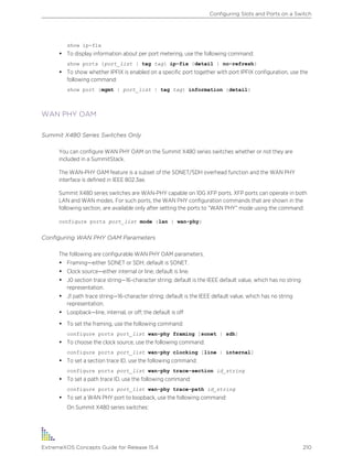 show ip-fix
• To display information about per port metering, use the following command:
show ports {port_list | tag tag} ip-fix {detail | no-refresh}
• To show whether IPFIX is enabled on a specific port together with port IPFIX configuration, use the
following command:
show port {mgmt | port_list | tag tag} information {detail}
WAN PHY OAM
Summit X480 Series Switches Only
You can configure WAN PHY OAM on the Summit X480 series switches whether or not they are
included in a SummitStack.
The WAN-PHY OAM feature is a subset of the SONET/SDH overhead function and the WAN PHY
interface is defined in IEEE 802.3ae.
Summit X480 series switches are WAN-PHY capable on 10G XFP ports. XFP ports can operate in both
LAN and WAN modes. For such ports, the WAN PHY configuration commands that are shown in the
following section, are available only after setting the ports to “WAN PHY” mode using the command:
configure ports port_list mode {lan | wan-phy}
Configuring WAN PHY OAM Parameters
The following are configurable WAN PHY OAM parameters.
• Framing—either SONET or SDH; default is SONET.
• Clock source—either internal or line; default is line.
• J0 section trace string—16-character string; default is the IEEE default value, which has no string
representation.
• J1 path trace string—16-character string; default is the IEEE default value, which has no string
representation.
• Loopback—line, internal, or off; the default is off
• To set the framing, use the following command:
configure ports port_list wan-phy framing [sonet | sdh]
• To choose the clock source, use the following command:
configure ports port_list wan-phy clocking [line | internal]
• To set a section trace ID, use the following command:
configure ports port_list wan-phy trace-section id_string
• To set a path trace ID, use the following command:
configure ports port_list wan-phy trace-path id_string
• To set a WAN PHY port to loopback, use the following command:
On Summit X480 series switches:
Configuring Slots and Ports on a Switch
ExtremeXOS Concepts Guide for Release 15.4 210
 