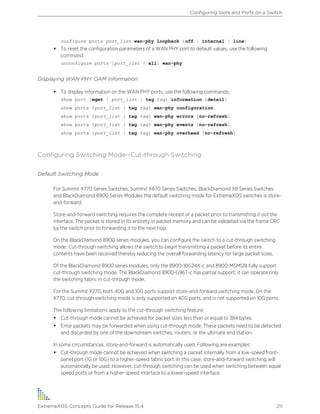 configure ports port_list wan-phy loopback {off | internal | line}
• To reset the configuration parameters of a WAN PHY port to default values, use the following
command:
unconfigure ports [port_list | all] wan-phy
Displaying WAN PHY OAM Information
• To display information on the WAN PHY ports, use the following commands:
show port {mgmt | port_list | tag tag} information {detail}
show ports {port_list | tag tag} wan-phy configuration
show ports {port_list | tag tag} wan-phy errors {no-refresh}
show ports {port_list | tag tag} wan-phy events {no-refresh}
show ports {port_list | tag tag} wan-phy overhead {no-refresh}
Configuring Switching Mode--Cut-through Switching
Default Switching Mode
For Summit X770 Series Switches, Summit X670 Series Switches, BlackDiamond X8 Series Switches
and BlackDiamond 8900 Series Modules the default switching mode for ExtremeXOS switches is store-
and-forward.
Store-and-forward switching requires the complete receipt of a packet prior to transmitting it out the
interface. The packet is stored in its entirety in packet memory and can be validated via the frame CRC
by the switch prior to forwarding it to the next hop.
On the BlackDiamond 8900 series modules, you can configure the switch to a cut-through switching
mode. Cut-through switching allows the switch to begin transmitting a packet before its entire
contents have been received thereby reducing the overall forwarding latency for large packet sizes.
Of the BlackDiamond 8900 series modules, only the 8900-10G24X-c and 8900-MSM128 fully support
cut-through switching mode. The BlackDiamond 8900-G96T-c has partial support; it can operate only
the switching fabric in cut-through mode.
For the Summit X770, both 40G and 10G ports support store-and-forward switching mode. On the
X770, cut-through switching mode is only supported on 40G ports, and is not supported on 10G ports.
The following limitations apply to the cut-through switching feature:
• Cut-through mode cannot be achieved for packet sizes less than or equal to 384 bytes.
• Error packets may be forwarded when using cut-through mode. These packets need to be detected
and discarded by one of the downstream switches, routers, or the ultimate end station.
In some circumstances, store-and-forward is automatically used. Following are examples:
• Cut-through mode cannot be achieved when switching a packet internally from a low-speed front-
panel port (1G or 10G) to a higher-speed fabric port. In this case, store-and-forward switching will
automatically be used. However, cut-through switching can be used when switching between equal
speed ports or from a higher-speed interface to a lower-speed interface.
Configuring Slots and Ports on a Switch
ExtremeXOS Concepts Guide for Release 15.4 211
 