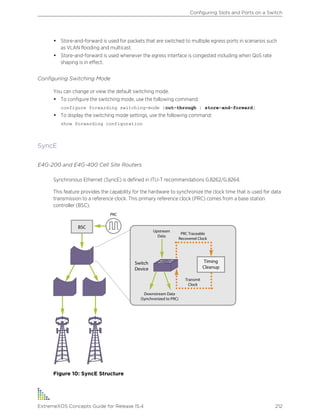• Store-and-forward is used for packets that are switched to multiple egress ports in scenarios such
as VLAN flooding and multicast.
• Store-and-forward is used whenever the egress interface is congested including when QoS rate
shaping is in effect.
Configuring Switching Mode
You can change or view the default switching mode.
• To configure the switching mode, use the following command:
configure forwarding switching-mode [cut-through | store-and-forward]
• To display the switching mode settings, use the following command:
show forwarding configuration
SyncE
E4G-200 and E4G-400 Cell Site Routers
Synchronous Ethernet (SyncE) is defined in ITU-T recommendations G.8262/G.8264.
This feature provides the capability for the hardware to synchronize the clock time that is used for data
transmission to a reference clock. This primary reference clock (PRC) comes from a base station
controller (BSC).
Figure 10: SyncE Structure
Configuring Slots and Ports on a Switch
ExtremeXOS Concepts Guide for Release 15.4 212
 