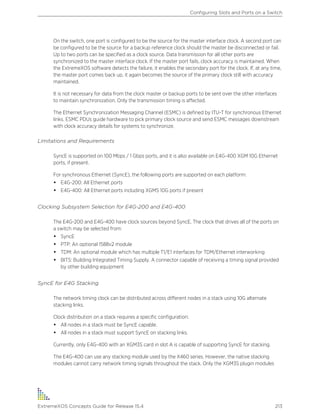 On the switch, one port is configured to be the source for the master interface clock. A second port can
be configured to be the source for a backup reference clock should the master be disconnected or fail.
Up to two ports can be specified as a clock source. Data transmission for all other ports are
synchronized to the master interface clock. If the master port fails, clock accuracy is maintained. When
the ExtremeXOS software detects the failure, it enables the secondary port for the clock. If, at any time,
the master port comes back up, it again becomes the source of the primary clock still with accuracy
maintained.
It is not necessary for data from the clock master or backup ports to be sent over the other interfaces
to maintain synchronization. Only the transmission timing is affected.
The Ethernet Synchronization Messaging Channel (ESMC) is defined by ITU-T for synchronous Ethernet
links. ESMC PDUs guide hardware to pick primary clock source and send ESMC messages downstream
with clock accuracy details for systems to synchronize.
Limitations and Requirements
SyncE is supported on 100 Mbps / 1 Gbps ports, and it is also available on E4G-400 XGM 10G Ethernet
ports, if present.
For synchronous Ethernet (SyncE), the following ports are supported on each platform:
• E4G-200: All Ethernet ports
• E4G-400: All Ethernet ports including XGMS 10G ports if present
Clocking Subsystem Selection for E4G-200 and E4G-400
The E4G-200 and E4G-400 have clock sources beyond SyncE. The clock that drives all of the ports on
a switch may be selected from:
• SyncE
• PTP: An optional 1588v2 module
• TDM: An optional module which has multiple T1/E1 interfaces for TDM/Ethernet interworking
• BITS: Building Integrated Timing Supply. A connector capable of receiving a timing signal provided
by other building equipment
SyncE for E4G Stacking
The network timing clock can be distributed across different nodes in a stack using 10G alternate
stacking links.
Clock distribution on a stack requires a specific configuration:
• All nodes in a stack must be SyncE capable.
• All nodes in a stack must support SyncE on stacking links.
Currently, only E4G-400 with an XGM3S card in slot A is capable of supporting SyncE for stacking.
The E4G-400 can use any stacking module used by the X460 series. However, the native stacking
modules cannot carry network timing signals throughout the stack. Only the XGM3S plugin modules
Configuring Slots and Ports on a Switch
ExtremeXOS Concepts Guide for Release 15.4 213
 