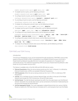 enable network-clock sync-e port [port_list | all]
• To disable SyncE on ports, use the following command:
disable network-clock sync-e port [port_list | all]
• To configure SyncE on ports, use the following command:
configure network-clock sync-e [source-1 | source-2] port port
• To unconfigure SyncE on ports, use the following command:
unconfigure network-clock sync-e [port port]
• To display the configuration and port state, use the following command:
show network-clock sync-e port [port_list] {details}
• To display SyncE as part of the port configuration, use the following command:
show port {mgmt | port_list | tag tag} information {detail}
• To configure the input network clock source, use the following command:
configure network-clock clock-source input {[sync-e | ptp | tdm | [bits-rj45 |
bits-bnc] {quality-level value}] | region [E1 | T1]}
• To configure the output network clock source, use the following command:
configure network-clock clock-source output {bits-bnc-1 [1pps | 8KHz] bits-
bnc-2 [E1 | T1 | 10MHz]}
• To display the configured network clock source information, use the following command:
show network-clock clock-source
TDM PWE and TDM Timing
Introduction
Time-Division Multiplexed circuits can be transported through pseudowires (TDM PWE) using tunnels
based on Ethernet, IP/UDP or MPLS. A pseudowire is an emulation of point-to-point circuit over a
Packet Switching Network (typically Ethernet). It emulates the operation of a “transparent wire”
carrying the service. This method of transporting TDM circuits over a Packet Switching Network is also
known as Circuit Emulation Service (CES).
This feature is available only on the E4G-400 and E4G-200 cell site routers.
• Ethernet Pseudowires: When the service being carried over the “wire” is Ethernet, it is referred as
Ethernet Pseudo-wires. L2VPN is an example of Ethernet Pseudowires.
• TDM Pseudowires: When the service being carried over the “wire” is TDM, it is referred as TDM
Pseudowires.
• Cell Site: This is the Radio Access Customer Network Edge, and refers to that part of the Mobile
network that includes 2G (T1/E1 Connectivity), 3G and 4G radio towers.
• Cell Site Router: The Cell-Site Router backhauls the traffic from the radio towers over the Ethernet
network. Several 2G, 3G, and 4G radio towers can be connected to the Ethernet mobile backhaul at
the same time through the Cell Site Router.
• Cell Site Aggregation Router: This router aggregates multiple Ethernet links from various Cell Site
Routers as well as the T1/E1 links (that are co-located with it), and transports them over the Mobile
Configuring Slots and Ports on a Switch
ExtremeXOS Concepts Guide for Release 15.4 215
 