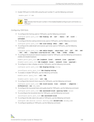 • Enable TDM port 5 in E4G-200 using the port number 17, use the following command
enable port 17 tdm
Note
tdm indicates that the port number in the enable/disable/configure port commands is a
TDM port.
Configuring TDM Ports
• To configure the framing used on TDM ports, use the following command:
configure ports port_list tdm framing [d4 | esf | [basic | mf] {crc4} |
unframed]
• To configure the line coding scheme to be used on TDM ports, use the following command:
configure ports port_list tdm line-coding [b8zs | hdb3 | ami]
• To configure the cable length and receiver gain to be used on TDM ports, use the following
command:
configure ports port_list tdm cable-length [ short-haul [110 | 220 | 330 | 440
| 550 | 660] | long-haul line-build-out [0db | 75db | 150db | 225db]]
• To configure the local and network loopback mode for TDM ports, use the following commands to
enable and disable loopback:
enable ports port_list tdm loopback [local | network [line | payload]]
disable ports port_list tdm loopback [local | network [line | payload]]
• To configure or clear a display string for TDM ports, use the following commands:
configure ports port_list tdm display-string string
unconfigure ports port_list tdm display-string
• To enable or disable TDM ports, use the following commands:
enable ports [port_list | all] tdm
disable ports [port_list | all] tdm
• To configure the transmit clock source for TDM ports, use the following command:
configure ports port_list tdm clock-source [line | network | [adaptive |
differential] ces ces_name]
• To configure the recovered clock and quality level for TDM ports, use the following command:
configure ports port_list tdm recovered-clock {quality-level value}
• To unconfigure the recovered clock for TDM ports, use the following command:
unconfigure ports port_list tdm recovered-clock
• To configure the idle code to be used on TDM ports, use the following command:
configure tdm service circuit service_name seized-code seized_code
• To configure signaling on TDM ports, use the following command:
Configuring Slots and Ports on a Switch
ExtremeXOS Concepts Guide for Release 15.4 218
 