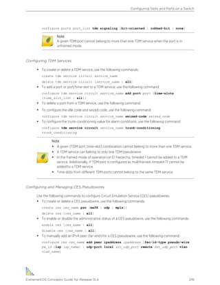 configure ports port_list tdm signaling [bit-oriented | robbed-bit | none]
Note
A given TDM port cannot belong to more than one TDM service when the port is in
unframed mode.
Configuring TDM Services
• To create or delete a TDM service, use the following commands:
create tdm service circuit service_name
delete tdm service circuit [service_name | all]
• To add a port or port/time-slot to a TDM service, use the following command:
configure tdm service circuit service_name add port port {time-slots
[time_slot_list | all]}
• To delete a port from a TDM service, use the following command:
• To configure the idle code and seized code, use the following command:
configure tdm service circuit service_name seized-code seized_code
• To configure the trunk-conditioning value for alarm conditions, use the following command:
configure tdm service circuit service_name trunk-conditioning
trunk_conditioning
Note
• A given {TDM port, time-slot} combination cannot belong to more than one TDM service.
• A TDM service can belong to only one TDM pseudowire
• In the framed mode of operation on E1 hierarchy, timeslot 1 cannot be added to a TDM
service. Additionally, if TDM port is configured as multiframed, timeslot 17 cannot be
added to a TDM service.
• Time-slots from different TDM ports cannot belong to the same TDM service.
Configuring and Managing CES Pseudowires
Use the following commands to configure Circuit Emulation Service (CES) pseudowires.
• To create or delete a CES pseudowire, use the following commands:
create ces ces_name psn [mef8 | udp | mpls]]
delete ces [ces_name | all]
• To enable or disable the administrative status of a CES pseudowire, use the following commands:
enable ces [ces_name | all]
disable ces [ces_name | all]
• To manually add an IPv4 peer (far-end) for a CES pseudowire, use the following command:
configure ces ces_name add peer ipaddress ipaddress [fec-id-type pseudo-wire
pw_id {lsp lsp_name} | udp-port local src_udp_port remote dst_udp_port vlan
vlan_name]
Configuring Slots and Ports on a Switch
ExtremeXOS Concepts Guide for Release 15.4 219
 