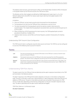 The adaptive clock recovery uses techniques to filter out the Packet Delay Variations (PDV) introduced
in the packet stream by the PSN and recovers the TDM service clock.
The Wander and the Jitter budgets are defined by G.8261 deployment cases (case 1-a, 2-a, 2-b).
Network deployments that differ from above cases require deriving the budgets based on the
deployment model.
Limitations:
• Only one TDM port can be timed using the clock recovered from the pseudowire.
• The pseudowire can only time the TDM port that is attached as a service circuit.
• The clock recovered from the pseudowire cannot be used as a system clock source for
synchronization. This implies that the pseudowire recovered clock cannot be carried through Sync-E
or PTP or BITS.
• When configuring a SAToP pseudowire for clock recovery, the TDM payload bytes carried in
pseudowire should be a multiple of 32.
• Adaptive clock recovery cannot filter out the low frequency wander introduced by the ‘beating
effect’.
Understanding TDM Transmit Clock Configuration
The TDM transmit clock is configured using the clock-source command. The TDM line can be configured
to use one of the following clock sources for transmit:
Terms
Line The clock recovered from the received TDM stream on the TDM port is used as a transmit clock
source on the same TDM port.
Adaptive The transmit clock source for the TDM port is the clock recovered from the PSN pseudowire
packets. The transmit clock is adaptively recovering clock from the pseudowire packet arrival rate.
Network
clock:
The transmit clock source for the TDM port is the common synchronized clock in the system. The
system clock could be synchronized to one of the following clock sources: SyncE, 1588v2, BITS or
a clock recovered from the TDM port.
Understanding TDM Port Alarms
The alarm events from the TDM port that are detected and the alarm response transmitted on the TDM
port are listed in the following section.
The alarm response on the TDM port/time-slot(s) depends on the port or time-slot(s) configuration
state. The port or time-slot is said to be in disconnected or in idle configuration state when they are not
added to a TDM service. The port or time-slot(s) are said to be connected if they are part of a TDM
service. In idle state, depending on the framing configuration on the port, the alarm response would
vary. The alarms generated and the alarm events detected are logged.
TDM Port Alarms in Unframed mode
AIS Alarm Generation
Configuring Slots and Ports on a Switch
ExtremeXOS Concepts Guide for Release 15.4 222
 