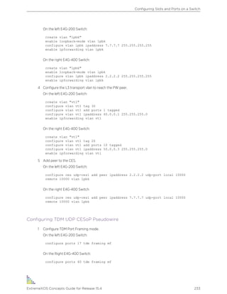 On the left E4G-200 Switch:
create vlan "lpbk"
enable loopback-mode vlan lpbk
configure vlan lpbk ipaddress 7.7.7.7 255.255.255.255
enable ipforwarding vlan lpbk
On the right E4G-400 Switch:
create vlan "lpbk"
enable loopback-mode vlan lpbk
configure vlan lpbk ipaddress 2.2.2.2 255.255.255.255
enable ipforwarding vlan lpbk
4 Configure the L3 transport vlan to reach the PW peer.
On the left E4G-200 Switch:
create vlan "vt1"
configure vlan vt1 tag 30
configure vlan vt1 add ports 1 tagged
configure vlan vt1 ipaddress 40.0.0.1 255.255.255.0
enable ipforwarding vlan vt1
On the right E4G-400 Switch:
create vlan "vt1"
configure vlan vt1 tag 20
configure vlan vt1 add ports 10 tagged
configure vlan vt1 ipaddress 50.0.0.3 255.255.255.0
enable ipforwarding vlan vt1
5 Add peer to the CES.
On the left E4G-200 Switch:
configure ces udp-ces1 add peer ipaddress 2.2.2.2 udp-port local 10000
remote 10000 vlan lpbk
On the right E4G-400 Switch
configure ces udp-ces1 add peer ipaddress 7.7.7.7 udp-port local 10000
remote 10000 vlan lpbk
Configuring TDM UDP CESoP Pseudowire
1 Configure TDM Port Framing mode.
On the left E4G-200 Switch:
configure ports 17 tdm framing mf
On the Right E4G-400 Switch:
configure ports 40 tdm framing mf
Configuring Slots and Ports on a Switch
ExtremeXOS Concepts Guide for Release 15.4 233
 