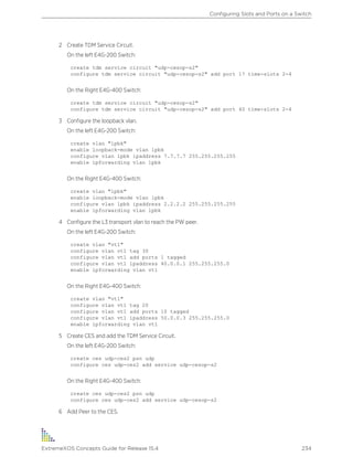 2 Create TDM Service Circuit.
On the left E4G-200 Switch:
create tdm service circuit "udp-cesop-s2"
configure tdm service circuit "udp-cesop-s2" add port 17 time-slots 2-4
On the Right E4G-400 Switch:
create tdm service circuit "udp-cesop-s2"
configure tdm service circuit "udp-cesop-s2" add port 40 time-slots 2-4
3 Configure the loopback vlan.
On the left E4G-200 Switch:
create vlan "lpbk"
enable loopback-mode vlan lpbk
configure vlan lpbk ipaddress 7.7.7.7 255.255.255.255
enable ipforwarding vlan lpbk
On the Right E4G-400 Switch:
create vlan "lpbk"
enable loopback-mode vlan lpbk
configure vlan lpbk ipaddress 2.2.2.2 255.255.255.255
enable ipforwarding vlan lpbk
4 Configure the L3 transport vlan to reach the PW peer.
On the left E4G-200 Switch:
create vlan "vt1"
configure vlan vt1 tag 30
configure vlan vt1 add ports 1 tagged
configure vlan vt1 ipaddress 40.0.0.1 255.255.255.0
enable ipforwarding vlan vt1
On the Right E4G-400 Switch:
create vlan "vt1"
configure vlan vt1 tag 20
configure vlan vt1 add ports 10 tagged
configure vlan vt1 ipaddress 50.0.0.3 255.255.255.0
enable ipforwarding vlan vt1
5 Create CES and add the TDM Service Circuit.
On the left E4G-200 Switch:
create ces udp-ces2 psn udp
configure ces udp-ces2 add service udp-cesop-s2
On the Right E4G-400 Switch:
create ces udp-ces2 psn udp
configure ces udp-ces2 add service udp-cesop-s2
6 Add Peer to the CES.
Configuring Slots and Ports on a Switch
ExtremeXOS Concepts Guide for Release 15.4 234
 