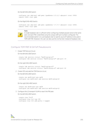 On the left E4G-200 Switch:
configure ces udp-ces1 add peer ipaddress 2.2.2.2 udp-port local 10001
remote 10001 vlan lpbk
On the Right E4G-400 Switch:
configure ces udp-ces1 add peer ipaddress 7.7.7.7 udp-port local 10001
remote 10001 vlan lpbk
Note
A single loopback vlan is sufficient when configuring multiple pseudo-wires to the same
peer and each PW is identified using the unique UDP port numbers configured. The
recommended option is to use loopback vlan to specify source IP address to be used in
TDM UDP PW. However, the user can also use the normal vlan instead of loopback vlan.
Configure TDM MEF-8 SAToP Pseudowwire
1 Create TDM Service Circuit.
On the left E4G-200 Switch:
create tdm service circuit "mef8-satop-s3"
configure tdm service circuit "mef8-satop-s3" add port 19
On the right E4G-400 Switch:
create tdm service circuit "mef8-satop-s3"
configure tdm service circuit "mef8-satop-s3" add port 42
2 Create CES and add the TDM Service circuit.
On the left E4G-200 Switch:
create ces mef8-ces3 psn mef8
configure ces mef8-ces3 add service mef8-satop-s3
On the right E4G-400 Switch:
create ces mef8-ces3 psn mef8
configure ces mef8-ces3 add service mef8-satop-s3
3 Configure the L2 transport VLAN to reach the PW peer.
On the left E4G-200 Switch:
create vlan "vt2"
configure vlan vt2 tag 130
configure vlan vt2 add ports 1 tagged
Configuring Slots and Ports on a Switch
ExtremeXOS Concepts Guide for Release 15.4 235
 