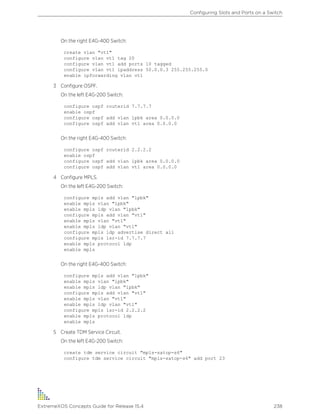 On the right E4G-400 Switch:
create vlan "vt1"
configure vlan vt1 tag 20
configure vlan vt1 add ports 10 tagged
configure vlan vt1 ipaddress 50.0.0.3 255.255.255.0
enable ipforwarding vlan vt1
3 Configure OSPF.
On the left E4G-200 Switch:
configure ospf routerid 7.7.7.7
enable ospf
configure ospf add vlan lpbk area 0.0.0.0
configure ospf add vlan vt1 area 0.0.0.0
On the right E4G-400 Switch:
configure ospf routerid 2.2.2.2
enable ospf
configure ospf add vlan lpbk area 0.0.0.0
configure ospf add vlan vt1 area 0.0.0.0
4 Configure MPLS.
On the left E4G-200 Switch:
configure mpls add vlan "lpbk"
enable mpls vlan "lpbk"
enable mpls ldp vlan "lpbk"
configure mpls add vlan "vt1"
enable mpls vlan "vt1"
enable mpls ldp vlan "vt1"
configure mpls ldp advertise direct all
configure mpls lsr-id 7.7.7.7
enable mpls protocol ldp
enable mpls
On the right E4G-400 Switch:
configure mpls add vlan "lpbk"
enable mpls vlan "lpbk"
enable mpls ldp vlan "lpbk"
configure mpls add vlan "vt1"
enable mpls vlan "vt1"
enable mpls ldp vlan "vt1"
configure mpls lsr-id 2.2.2.2
enable mpls protocol ldp
enable mpls
5 Create TDM Service Circuit.
On the left E4G-200 Switch:
create tdm service circuit "mpls-satop-s6"
configure tdm service circuit "mpls-satop-s6" add port 23
Configuring Slots and Ports on a Switch
ExtremeXOS Concepts Guide for Release 15.4 238
 
