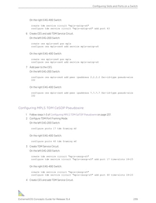 On the right E4G-400 Switch:
create tdm service circuit "mpls-satop-s6"
configure tdm service circuit "mpls-satop-s6" add port 43
6 Create CES and add TDM Service Circuit.
On the left E4G-200 Switch:
create ces mpls-ces6 psn mpls
configure ces mpls-ces6 add service mpls-satop-s6
On the right E4G-400 Switch:
create ces mpls-ces6 psn mpls
configure ces mpls-ces6 add service mpls-satop-s6
7 Add peer to the CES.
On the left E4G-200 Switch:
configure ces mpls-ces6 add peer ipaddress 2.2.2.2 fec-id-type pseudo-wire
102
On the right E4G-400 Switch:
configure ces mpls-ces6 add peer ipaddress 7.7.7.7 fec-id-type pseudo-wire
102
Configuring MPLS TDM CeSOP Pseudowire
1 Follow steps 1–3 of Configuring MPLS TDM SaTOP Pseudowire on page 237.
2 Configure TDM Port Framing Mode.
On the left E4G-200 Switch:
configure ports 17 tdm framing mf
On the right E4G-400 Switch:
configure ports 40 tdm framing mf
3 Create TDM Service Circuit.
On the left E4G-200 Switch:
create tdm service circuit "mpls-cesop-s5"
configure tdm service circuit "mpls-cesop-s5" add port 17 time-slots 18-23
On the right E4G-400 Switch:
create tdm service circuit "mpls-cesop-s5"
configure tdm service circuit "mpls-cesop-s5" add port 40 time-slots 18-23
4 Create CES and add TDM Service Circuit.
Configuring Slots and Ports on a Switch
ExtremeXOS Concepts Guide for Release 15.4 239
 
