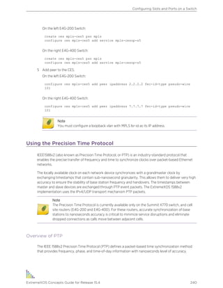 On the left E4G-200 Switch:
create ces mpls-ces5 psn mpls
configure ces mpls-ces5 add service mpls-cesop-s5
On the right E4G-400 Switch:
create ces mpls-ces5 psn mpls
configure ces mpls-ces5 add service mpls-cesop-s5
5 Add peer to the CES.
On the left E4G-200 Switch:
configure ces mpls-ces5 add peer ipaddress 2.2.2.2 fec-id-type pseudo-wire
101
On the right E4G-400 Switch:
configure ces mpls-ces5 add peer ipaddress 7.7.7.7 fec-id-type pseudo-wire
101
Note
You must configure a loopback vlan with MPLS lsr-id as its IP address.
Using the Precision Time Protocol
IEEE1588v2 (also known as Precision Time Protocol, or PTP) is an industry-standard protocol that
enables the precise transfer of frequency and time to synchronize clocks over packet-based Ethernet
networks.
The locally available clock on each network device synchronizes with a grandmaster clock by
exchanging timestamps that contain sub-nanosecond granularity. This allows them to deliver very high
accuracy to ensure the stability of base station frequency and handovers. The timestamps between
master and slave devices are exchanged through PTP event packets. The ExtremeXOS 1588v2
implementation uses the IPv4/UDP transport mechanism PTP packets.
Note
The Precision Time Protocol is currently available only on the Summit X770 switch, and cell
site routers (E4G-200 and E4G-400). For these routers, accurate synchronization of base
stations to nanoseconds accuracy is critical to minimize service disruptions and eliminate
dropped connections as calls move between adjacent cells.
Overview of PTP
The IEEE 1588v2 Precision Time Protocol (PTP) defines a packet-based time synchronization method
that provides frequency, phase, and time-of-day information with nanoseconds level of accuracy.
Configuring Slots and Ports on a Switch
ExtremeXOS Concepts Guide for Release 15.4 240
 