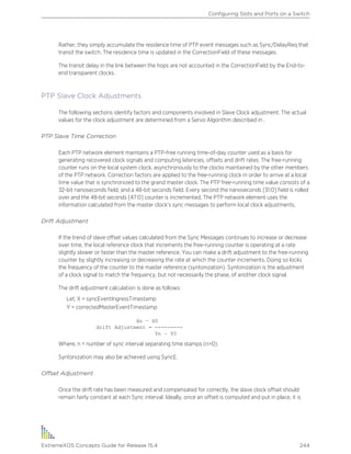 Rather, they simply accumulate the residence time of PTP event messages such as Sync/DelayReq that
transit the switch. The residence time is updated in the CorrectionField of these messages.
The transit delay in the link between the hops are not accounted in the CorrectionField by the End-to-
end transparent clocks.
PTP Slave Clock Adjustments
The following sections identify factors and components involved in Slave Clock adjustment. The actual
values for the clock adjustment are determined from a Servo Algorithm described in .
PTP Slave Time Correction
Each PTP network element maintains a PTP-free running time-of-day counter used as a basis for
generating recovered clock signals and computing latencies, offsets and drift rates. The free-running
counter runs on the local system clock, asynchronously to the clocks maintained by the other members
of the PTP network. Correction factors are applied to the free-running clock in order to arrive at a local
time value that is synchronized to the grand master clock. The PTP free-running time value consists of a
32-bit nanoseconds field, and a 48-bit seconds field. Every second the nanoseconds [31:0] field is rolled
over and the 48-bit seconds [47:0] counter is incremented. The PTP network element uses the
information calculated from the master clock's sync messages to perform local clock adjustments.
Drift Adjustment
If the trend of slave offset values calculated from the Sync Messages continues to increase or decrease
over time, the local reference clock that increments the free-running counter is operating at a rate
slightly slower or faster than the master reference. You can make a drift adjustment to the free-running
counter by slightly increasing or decreasing the rate at which the counter increments. Doing so locks
the frequency of the counter to the master reference (syntonization). Syntonization is the adjustment
of a clock signal to match the frequency, but not necessarily the phase, of another clock signal.
The drift adjustment calculation is done as follows:
Let, X = syncEventIngressTimestamp
Y = correctedMasterEventTimestamp
Xn – X0
drift Adjustment = ---------
Yn – Y0
Where, n = number of sync interval separating time stamps (n>0).
Syntonization may also be achieved using SyncE.
Offset Adjustment
Once the drift rate has been measured and compensated for correctly, the slave clock offset should
remain fairly constant at each Sync interval. Ideally, once an offset is computed and put in place, it is
Configuring Slots and Ports on a Switch
ExtremeXOS Concepts Guide for Release 15.4 244
 