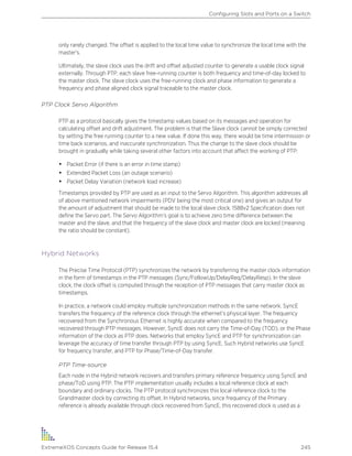 only rarely changed. The offset is applied to the local time value to synchronize the local time with the
master's.
Ultimately, the slave clock uses the drift and offset adjusted counter to generate a usable clock signal
externally. Through PTP, each slave free-running counter is both frequency and time-of-day locked to
the master clock. The slave clock uses the free-running clock and phase information to generate a
frequency and phase aligned clock signal traceable to the master clock.
PTP Clock Servo Algorithm
PTP as a protocol basically gives the timestamp values based on its messages and operation for
calculating offset and drift adjustment. The problem is that the Slave clock cannot be simply corrected
by setting the free running counter to a new value. If done this way, there would be time intermission or
time back scenarios, and inaccurate synchronization. Thus the change to the slave clock should be
brought in gradually while taking several other factors into account that affect the working of PTP:
• Packet Error (if there is an error in time stamp)
• Extended Packet Loss (an outage scenario)
• Packet Delay Variation (network load increase)
Timestamps provided by PTP are used as an input to the Servo Algorithm. This algorithm addresses all
of above mentioned network impairments (PDV being the most critical one) and gives an output for
the amount of adjustment that should be made to the local slave clock. 1588v2 Specification does not
define the Servo part. The Servo Algorithm’s goal is to achieve zero time difference between the
master and the slave, and that the frequency of the slave clock and master clock are locked (meaning
the ratio should be constant).
Hybrid Networks
The Precise Time Protocol (PTP) synchronizes the network by transferring the master clock information
in the form of timestamps in the PTP messages (Sync/FollowUp/DelayReq/DelayResp). In the slave
clock, the clock offset is computed through the reception of PTP messages that carry master clock as
timestamps.
In practice, a network could employ multiple synchronization methods in the same network. SyncE
transfers the frequency of the reference clock through the ethernet’s physical layer. The frequency
recovered from the Synchronous Ethernet is highly accurate when compared to the frequency
recovered through PTP messages. However, SyncE does not carry the Time-of-Day (TOD), or the Phase
information of the clock as PTP does. Networks that employ SyncE and PTP for synchronization can
leverage the accuracy of time transfer through PTP by using SyncE. Such Hybrid networks use SyncE
for frequency transfer, and PTP for Phase/Time-of-Day transfer.
PTP Time-source
Each node in the Hybrid network recovers and transfers primary reference frequency using SyncE and
phase/ToD using PTP. The PTP implementation usually includes a local reference clock at each
boundary and ordinary clocks. The PTP protocol synchronizes this local reference clock to the
Grandmaster clock by correcting its offset. In Hybrid networks, since frequency of the Primary
reference is already available through clock recovered from SyncE, this recovered clock is used as a
Configuring Slots and Ports on a Switch
ExtremeXOS Concepts Guide for Release 15.4 245
 