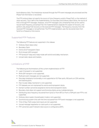 local reference clock. The timestamps received through the PTP event messages are processed and the
Phase/ToD information is recovered.
The PTP protocol does not specify the source of time (frequency and/or Phase/ToD), or the method of
clock recovery. This is left to the implementation. For boundary and ordinary slave clocks, the source of
time is through PTP messages. However, since PTP messages carry timestamps that can be used to
recover both frequency and phase/ToD, the implementations separate this aspect of recovery, and
perform only phase/ToD recovery on the received PTP messages. The frequency recovery from the
received PTP messages is not performed. The PTP implementation uses the recovered clock from
SyncE as a frequency time-source.
Supported PTP Features
The following PTP features are supported in this release:
• Ordinary Clock (slave only)
• Boundary Clock
• End-to-End Transparent Clock
• IPv4 Unicast-UDP transport
• PTP protocol 1-step and 2-step mode with end-to-end delay mechanism.
• Unicast static slaves and masters.
Limitations of PTP
The following are the limitations of the current implementation of PTP:
• Layer 2 transport is not supported.
• IPv6-UDP transport is not supported.
• Multicast event messages are not supported.
• One-step timestamp functionality is not supported on 1G Fiber ports, 10G ports on CSR switches,
and stacking ports.
• Peer-to-peer delay mechanism is not supported.
• PTP datasets are not maintained for end-to-end transparent clocks.
• Domain number cannot be assigned to end-to-end transparent clocks.
• Boundary clock does not support synchronizing clocks across multiple domains.
• Distributing clock frequency recovered from SyncE or from BITS or from a TDM port over PTP is not
supported.
• Ordinary clock master (Grandmaster) mode is not supported.
• Synchronizing system time with the time recovered from PTP event messages is not supported.
• Time of Day (ToD) output and inputs are not supported.
• Unicast message negotiation on clock ports is not supported.
• PTP cannot be used if network clock source is configured as BITS.
Configuring Slots and Ports on a Switch
ExtremeXOS Concepts Guide for Release 15.4 246
 