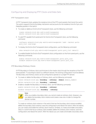 Configuring and Displaying PTP Clocks and Data Sets
PTP Transparent clock
A PTP Transparent clock updates the residence time of the PTP event packets that transit the switch.
The switch supports End-to-End delay mechanism and accounts for the residence time for Sync and
DelayReq packets in the switch.
• To create or delete an End-to-End Transparent clock, use the following command:
create network-clock ptp end-to-end-transparent
delete network-clock ptp end-to-end-transparent
• To add PTP capable front-panel ports for End-to-End Transparent clock, use the following
command:
configure network-clock ptp end-to-end-transparent [add | delete] ports
port_list {one-step}
• To display the End-to-End Transparent clock configuration, use the following command:
show network-clock ptp end-to-end-transparent ports port_list {detail}
• To enable/disable the End-to-End Transparent clock configuration on the front-panel ports, use the
following commands:
enable network-clock ptp end-to-end-transparent ports port_list
disable network-clock ptp end-to-end-transparent ports port_list
PTP Boundary/Ordinary Clocks
A PTP Boundary or Ordinary clock synchronizes to the master clock through the reception of the PTP
event packets. To reconfigure clocks to a different domain, the existing configuration must be deleted.
The Boundary and Ordinary clocks can be configured to operate on a single PTP domain.
• To create or delete the Boundary or Ordinary clock, use the following commands:
create network-clock ptp [boundary | ordinary] {domain domain_number}
delete network-clock ptp [boundary | ordinary]
• Enable or disable the Boundary or Ordinary clock, use the following commands:
enable network-clock ptp [boundary | ordinary]
disable network-clock ptp [boundary | ordinary]
Note
After you enable a boundary clock, you cannot create an ordinary clock. However, you
can delete the boundary clock instance and create a new one in order to change the
domain number.
To create an ordinary clock instance in the switch that has the boundary clock instance enabled,
delete the boundary clock instance, save the configuration and reboot the switch. After the reboot,
you can create and enable the ordinary clock instance. Similarly, to create and enable a boundary
clock in a switch that has an ordinary clock enabled, delete the ordinary clock instance, save the
configuration and reboot the switch. After the reboot you can create and enable a boundary clock.
Configuring Slots and Ports on a Switch
ExtremeXOS Concepts Guide for Release 15.4 247
 