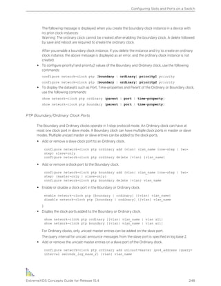 The following message is displayed when you create the boundary clock instance in a device with
no prior clock instances:
Warning: The ordinary clock cannot be created after enabling the boundary clock. A delete followed
by save and reboot are required to create the ordinary clock.
After you enable a boundary clock instance, if you delete the instance and try to create an ordinary
clock instance, the above message is displayed as an error, and the ordinary clock instance is not
created.
• To configure priority1 and priority2 values of the Boundary and Ordinary clock, use the following
commands:
configure network-clock ptp [boundary | ordinary] priority1 priority
configure network-clock ptp [boundary | ordinary] priority2 priority
• To display the datasets such as Port, Time-properties and Parent of the Ordinary or Boundary clock,
use the following commands:
show network-clock ptp ordinary {parent | port | time-property}
show network-clock ptp boundary {parent | port | time-property}
PTP Boundary/Ordinary Clock Ports
The Boundary and Ordinary clocks operate in 1-step protocol mode. An Ordinary clock can have at
most one clock port in slave mode. A Boundary clock can have multiple clock ports in master or slave
modes. Multiple unicast master or slave entries can be added to the clock ports.
• Add or remove a slave clock port to an Ordinary clock.
configure network-clock ptp ordinary add {vlan} vlan_name {one-step | two-
step} slave-only
configure network-clock ptp ordinary delete {vlan} {vlan_name}
• Add or remove a clock port to the Boundary clock.
configure network-clock ptp boundary add {vlan} vlan_name {one-step | two-
step} {master-only | slave-only}
configure network-clock ptp boundary delete {vlan} vlan_name
• Enable or disable a clock port in the Boundary or Ordinary clock.
enable network-clock ptp [boundary | ordinary] {{vlan} vlan_name}
disable network-clock ptp [boundary | ordinary] {{vlan} vlan_name
}
• Display the clock ports added to the Boundary or Ordinary clock.
show network-clock ptp ordinary [{vlan} vlan_name | vlan all]
show network-clock ptp boundary [{vlan} vlan_name | vlan all]
For Ordinary clocks, only unicast master entries can be added on the slave port.
The query interval for unicast announce messages from the slave port is specified in log base 2.
• Add or remove the unicast master entries on a slave port of the Ordinary clock.
configure network-clock ptp ordinary add unicast-master ipv4_address {query-
interval seconds_log_base_2} {vlan} vlan_name
Configuring Slots and Ports on a Switch
ExtremeXOS Concepts Guide for Release 15.4 248
 