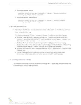 c Announce message interval:
configure network-clock ptp [boundary | ordinary} announce interval
seconds_log_base_2 {vlan} vlan_name
d Announce message timeout period:
configure network-clock ptp [boundary | ordinary] announce timeout
seconds_log_base_2 {vlan} vlan_name
PTP Clock Recovery State
• To configure the PTP clock recovery state (servo state) in the system, use the following command:
show network-clock ptp
The clock recovery using PTP event messages undergoes the following servo state changes:
• Warmup: The local reference clock is in warmup state. This state signifies that either clock
recovery is not configured to use the PTP event messages or no clock recovery messages from
the master have been received.
• FastLoop: The local reference clock is being corrected and the correction is converging.
• Bridge: The local reference clock correction has been interrupted due to changes in the clocking
information in the received PTP event messages or loss of PTP event messages.
• Holdover: Prolonged loss of PTP event messages puts the local reference clock correction to the
holdover state.
• Normal: The local reference clock correction has converged and the corrected clock is
synchronous to the master clock information received in the PTP event messages.
PTP Configuration Example
The following figure shows a sample configuration using the E4G-200/E4G-400 as a transparent clock,
a boundary clock, and ordinary clock slaves.
Configuring Slots and Ports on a Switch
ExtremeXOS Concepts Guide for Release 15.4 250
 