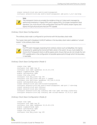 create network-clock ptp end-to-end-transparent
configure network-clock ptp end-to-end-transparent add ports 1,3,5 one-step
Note
The transparent clocks accumulate the residence times on 1-step event messages by
performing timestamp in ingress PHYs and in egress PHYs. For proper transparent clock
operation, you must ensure in the configuration that the PTP events stream ingress and
egress through physical ports that are PTP capable.
Ordinary Clock Slave Configuration
The ordinary clock node is configured to synchronize with the boundary clock node.
The master clock port’s (loopback VLAN) IP address in the boundary clock node is added as “unicast-
master” in the ordinary clock node.
Note
For PTP event messages originating from ordinary clocks (such as DelayReq), the ingress
timestamp for updating the CorrectionField is done in the switch. So you must enable the
End-to-End Transparent clock on all the egress ports. Ensure that you do not include the non-
PTP capable ports in the configuration of possible egress ports through which the boundary
is reachable.
Ordinary Clock Slave Configuration (Node-1)
create vlan lpbk
configure vlan lpbk tag 10
configure vlan lpbk ipaddress 10.10.10.1/32
enable loopback-mode lpbk
enable ipforwarding lpbk
create vlan ptp_slave
configure vlan ptp_slave tag 100
configure vlan ptp_slave add port 2 tagged
configure vlan ptp_slave ipaddress 192.168.5.10/24
enable ipforwarding ptp_slave
create network-clock ptp end-to-end-transparent
configure network-clock ptp end-to-end-transparent add port 2 one-step
create network-clock ptp ordinary
enable network-clock ptp ordinary
configure network-clock ptp ordinary add vlan lpbk one-step slave-only
configure network-clock ptp ordinary add unicast-master 10.10.5.2 lpbk
Ordinary Clock Slave Configuration (Node-2)
create vlan lpbk
configure vlan lpbk tag 20
configure vlan lpbk ipaddress 10.10.20.1/32
enable loopback-mode lpbk
enable ipforwarding lpbk
create vlan ptp_slave
configure vlan ptp_slave tag 100
Configuring Slots and Ports on a Switch
ExtremeXOS Concepts Guide for Release 15.4 252
 
