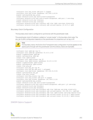 configure vlan ptp_slave add port 2 tagged
configure vlan ptp_slave ipaddress 192.168.5.20/24
enable ipforwarding ptp_slave
create network-clock ptp end-to-end-transparent
configure network-clock ptp end-to-end-transparent add port 2 one-step
create network-clock ptp ordinary
enable network-clock ptp ordinary
configure network-clock ptp ordinary add vlan lpbk one-step slave-only
configure network-clock ptp ordinary add unicast-master 10.10.5.2 lpbk
Boundary Clock Configuration
The boundary clock node is configured to synchronize with the grandmaster node.
The grandmaster clock’s IP address is added as “unicast-master” in the boundary clock node. The
ptp_gm VLAN’s configuration depends on the grandmaster for properties such as tag, or IP.
Note
For boundary clocks, the End-to-End Transparent clock configuration must be applied on the
egress ports through with the grandmaster and the ordinary clocks are reachable.
configure vlan lpbk-gm tag 51
configure vlan lpbk-gm ipaddress 10.10.5.1/32
enable loopback-mode lpbk-gm
enable ipforwarding lpbk-gm
create vlan lpbk-slaves
configure vlan lpbk-slaves tag 52
configure vlan lpbk-slaves ipaddress 10.10.5.2/32
enable loopback-mode lpbk-slaves
enable ipforwarding lpbk-slaves
create vlan ptp_gm
configure vlan ptp_gm tag 40
configure vlan ptp_gm add port 1 untagged
configure vlan ptp_slave ipaddress 192.168.10.5/24
enable ipforwarding ptp_gm
create vlan ptp_slaves
configure vlan ptp_slaves tag 100
configure vlan ptp_slaves add port 4 tagged
configure vlan ptp_slaves ipaddress 192.168.5.1/24
enable ipforwarding ptp_slaves
create network-clock ptp end-to-end-transparent
configure network-clock ptp end-to-end-transparent add port 1,4 one-step
create network-clock ptp boundary
enable network-clock ptp boundary
configure network-clock ptp boundary add vlan lpbk-gm one-step slave-only
configure network-clock ptp boundary add unicast-master 192.168.10.1 lpbk-gm
configure network-clock ptp boundary add vlan lpbk-slaves one-step master-only
configure network-clock ptp boundary add unicast-slave 10.10.10.1 lpbk-slaves
configure network-clock ptp boundary add unicast-slave 10.10.20.1 lpbk-slaves
DWDM Optics Support
Configuring Slots and Ports on a Switch
ExtremeXOS Concepts Guide for Release 15.4 253
 