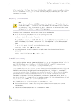 When you configure VMANs on BlackDiamond X8, BlackDiamond 8800 series switches, SummitStack,
and the Summit family switches, you can enable or disable jumbo frames for individual ports before
configuring the VMANs.
Enabling Jumbo Frames
Note
Some network interface cards (NICs) have a configured maximum MTU size that does not
include the additional 4 bytes of CRC. Ensure that the NIC maximum MTU size is at or below
the maximum MTU size configured on the switch. Frames that are larger than the MTU size
configured on the switch are dropped at the ingress port.
To enable jumbo frame support, enable jumbo frames on the desired ports:
• To set the maximum jumbo frame size, use the following command:
configure jumbo-frame-size framesize
The jumbo frame size range is 1523 to 9216. This value describes the maximum size of the frame in
transit (on the wire), and includes 4 bytes of CRC plus another 4 bytes if 802.1Q tagging is being
used.
• To set the MTU size for the VLAN, use the following command:
configure ip-mtu mtu vlan vlan_name
• Next, enable support on the physical ports that will carry jumbo frames using the following
command:
enable jumbo-frame ports [all | port_list]
Path MTU Discovery
BlackDiamond X8 series switches, BlackDiamond 8000 a-, c-, e-, xl-, and xm-series modules, E4G-200
and E4G-400 cell site routers, and Summit X440, X460, X480, X670, and X770 series switches,
whether or not included in a SummitStack, support path MTU discovery.
Using path MTU discovery, a source host assumes that the path MTU is the MTU of the first hop (which
is known). The host sends all datagrams on that path with the “don’t fragment” (DF) bit set which
restricts fragmentation. If any of the datagrams must be fragmented by an Extreme switch along the
path, the Extreme switch discards the datagrams and returns an ICMP Destination Unreachable
message to the sending host, with a code meaning "fragmentation needed and DF set." When the
source host receives the message (sometimes called a “Datagram Too Big” message), the source host
reduces its assumed path MTU and retransmits the datagrams.
The path MTU discovery process ends when one of the following is true:
• The source host sets the path MTU low enough that its datagrams can be delivered without
fragmentation.
• The source host does not set the DF bit in the datagram headers.
Configuring Slots and Ports on a Switch
ExtremeXOS Concepts Guide for Release 15.4 256
 