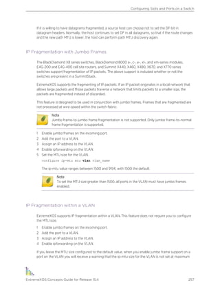 If it is willing to have datagrams fragmented, a source host can choose not to set the DF bit in
datagram headers. Normally, the host continues to set DF in all datagrams, so that if the route changes
and the new path MTU is lower, the host can perform path MTU discovery again.
IP Fragmentation with Jumbo Frames
The BlackDiamond X8 series switches, BlackDiamond 8000 a-, c-, e-, xl-, and xm-series modules,
E4G-200 and E4G-400 cell site routers, and Summit X440, X460, X480, X670, and X770 series
switches support fragmentation of IP packets. The above support is included whether or not the
switches are present in a SummitStack.
ExtremeXOS supports the fragmenting of IP packets. If an IP packet originates in a local network that
allows large packets and those packets traverse a network that limits packets to a smaller size, the
packets are fragmented instead of discarded.
This feature is designed to be used in conjunction with jumbo frames. Frames that are fragmented are
not processed at wire-speed within the switch fabric.
Note
Jumbo frame-to-jumbo frame fragmentation is not supported. Only jumbo frame-to-normal
frame fragmentation is supported.
1 Enable jumbo frames on the incoming port.
2 Add the port to a VLAN.
3 Assign an IP address to the VLAN.
4 Enable ipforwarding on the VLAN.
5 Set the MTU size for the VLAN.
configure ip-mtu mtu vlan vlan_name
The ip-mtu value ranges between 1500 and 9194, with 1500 the default.
Note
To set the MTU size greater than 1500, all ports in the VLAN must have jumbo frames
enabled.
IP Fragmentation within a VLAN
ExtremeXOS supports IP fragmentation within a VLAN. This feature does not require you to configure
the MTU size.
1 Enable jumbo frames on the incoming port.
2 Add the port to a VLAN.
3 Assign an IP address to the VLAN.
4 Enable ipforwarding on the VLAN.
If you leave the MTU size configured to the default value, when you enable jumbo frame support on a
port on the VLAN you will receive a warning that the ip-mtu size for the VLAN is not set at maximum
Configuring Slots and Ports on a Switch
ExtremeXOS Concepts Guide for Release 15.4 257
 