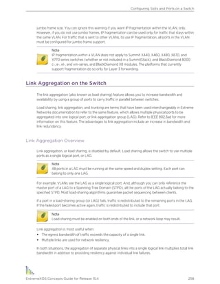 jumbo frame size. You can ignore this warning if you want IP fragmentation within the VLAN, only.
However, if you do not use jumbo frames, IP fragmentation can be used only for traffic that stays within
the same VLAN. For traffic that is sent to other VLANs, to use IP fragmentation, all ports in the VLAN
must be configured for jumbo frame support.
Note
IP fragmentation within a VLAN does not apply to Summit X440, X460, X480, X670, and
X770 series switches (whether or not included in a SummitStack), and BlackDiamond 8000
c-, e-, xl-, and xm-series, and BlackDiamond X8 modules. The platforms that currently
support fragmentation do so only for Layer 3 forwarding.
Link Aggregation on the Switch
The link aggregation (also known as load sharing) feature allows you to increase bandwidth and
availability by using a group of ports to carry traffic in parallel between switches.
Load sharing, link aggregation, and trunking are terms that have been used interchangeably in Extreme
Networks documentation to refer to the same feature, which allows multiple physical ports to be
aggregated into one logical port, or link aggregation group (LAG). Refer to IEEE 802.3ad for more
information on this feature. The advantages to link aggregation include an increase in bandwidth and
link redundancy.
Link Aggregation Overview
Link aggregation, or load sharing, is disabled by default. Load sharing allows the switch to use multiple
ports as a single logical port, or LAG.
Note
All ports in a LAG must be running at the same speed and duplex setting. Each port can
belong to only one LAG.
For example, VLANs see the LAG as a single logical port. And, although you can only reference the
master port of a LAG to a Spanning Tree Domain (STPD), all the ports of the LAG actually belong to the
specified STPD. Most load-sharing algorithms guarantee packet sequencing between clients.
If a port in a load-sharing group (or LAG) fails, traffic is redistributed to the remaining ports in the LAG.
If the failed port becomes active again, traffic is redistributed to include that port.
Note
Load sharing must be enabled on both ends of the link, or a network loop may result.
Link aggregation is most useful when:
• The egress bandwidth of traffic exceeds the capacity of a single link.
• Multiple links are used for network resiliency.
In both situations, the aggregation of separate physical links into a single logical link multiplies total link
bandwidth in addition to providing resiliency against individual link failures.
Configuring Slots and Ports on a Switch
ExtremeXOS Concepts Guide for Release 15.4 258
 