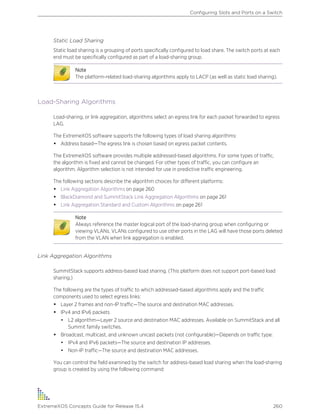 Static Load Sharing
Static load sharing is a grouping of ports specifically configured to load share. The switch ports at each
end must be specifically configured as part of a load-sharing group.
Note
The platform-related load-sharing algorithms apply to LACP (as well as static load sharing).
Load-Sharing Algorithms
Load-sharing, or link aggregation, algorithms select an egress link for each packet forwarded to egress
LAG.
The ExtremeXOS software supports the following types of load sharing algorithms:
• Address based—The egress link is chosen based on egress packet contents.
The ExtremeXOS software provides multiple addressed-based algorithms. For some types of traffic,
the algorithm is fixed and cannot be changed. For other types of traffic, you can configure an
algorithm. Algorithm selection is not intended for use in predictive traffic engineering.
The following sections describe the algorithm choices for different platforms:
• Link Aggregation Algorithms on page 260
• BlackDiamond and SummitStack Link Aggregation Algorithms on page 261
• Link Aggregation Standard and Custom Algorithms on page 261
Note
Always reference the master logical port of the load-sharing group when configuring or
viewing VLANs. VLANs configured to use other ports in the LAG will have those ports deleted
from the VLAN when link aggregation is enabled.
Link Aggregation Algorithms
SummitStack supports address-based load sharing. (This platform does not support port-based load
sharing.)
The following are the types of traffic to which addressed-based algorithms apply and the traffic
components used to select egress links:
• Layer 2 frames and non-IP traffic—The source and destination MAC addresses.
• IPv4 and IPv6 packets
• L2 algorithm—Layer 2 source and destination MAC addresses. Available on SummitStack and all
Summit family switches.
• Broadcast, multicast, and unknown unicast packets (not configurable)—Depends on traffic type:
• IPv4 and IPv6 packets—The source and destination IP addresses.
• Non-IP traffic—The source and destination MAC addresses.
You can control the field examined by the switch for address-based load sharing when the load-sharing
group is created by using the following command:
Configuring Slots and Ports on a Switch
ExtremeXOS Concepts Guide for Release 15.4 260
 