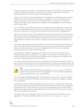 All ports configured in a LAG begin in an unselected state. Based on the LACPDUs exchanged with the
remote link, those ports that have a matching key are moved into a selected state. If there is no
matching key, the ports in the LAG remain in the unselected state.
However,if more ports in the LAG are selected than the aggregator can handle because of the system
hardware, those ports that fall out of the hardware’s capability are moved into standby state. The
lowest numbered ports are the first to be automatically added to the aggregator; the rest go to
standby. As the name implies, these ports are available to join the aggregator if one of the selected
ports should go offline.
You can configure the port priority to ensure the order that ports join the aggregator. However, that
port must first be added to the LAG before you can configure the LACP settings. Again, if more than
one port is configured with the same priority, the lowest-numbered port joins the aggregator first.
After the ports in the LAG move into the selected state, LACP uses the mux portion of the protocol to
determine which ports join the aggregator and can collect and distribute traffic. A few seconds after a
port is selected, it moves into the mux state of waiting, and then into the mux state of attached. The
attached ports then send their own LACP sync messages announcing that they are ready to receive
traffic.
The protocol keeps sending and receiving LACPDUs until both sides of the link have echoed back each
other’s information; the ends of the link are then considered synchronized. After the sync messages
match up on each end, that port is moved into the aggregator (into the mux state of collecting-
distributing) and is able to collect and distribute traffic.
The protocol then enables the aggregated link for traffic and monitors the status of the links for
changes that may require reconfiguration. For example, if one of the links in a LAG goes down and
there are standby links in that LAG, LACP automatically moves the standby port into selected mode
and that port begins collecting and distributing traffic.
The marker protocol portion of LACP ensures that all traffic on a link has been received in the order in
which it was sent and is used when links must be dynamically moved between aggregation groups. The
Extreme Networks LACP implementation responds to marker frames but does not initiate these frames.
Note
Always verify the LACP configuration by issuing the show ports sharing command;
look for the ports specified as being in the aggregator. You can also display the aggregator
count by issuing the show lacp lag command.
You can configure additional parameters for the LACP protocol and the system sends certain SNMP
traps in conjunction with LACP. The system sends a trap when a member port is added to or deleted
from an aggregator.
The system now detects and blocks loopbacks; that is, the system does not allow a pair of ports that
are in the same LAG but are connected to one another by the same link to select the same aggregator.
If a loopback condition exists between two ports, they cannot aggregate. Ports with the same MAC
address and the same admin key cannot aggregate; ports with the same MAC address and a different
admin key can belong to the same LAG.
The system sends an error message if a LAG port is configured and up but still not attached to the
aggregator or in operation within 60 seconds. Use the show lacp member-port <port>
Configuring Slots and Ports on a Switch
ExtremeXOS Concepts Guide for Release 15.4 264
 