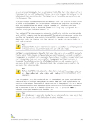 detail command to display the churn on both sides of the link. If the churn value is shown as True in
the display, check your LACP configuration. The issue may be either on your end or on the partner link,
but you should check your configuration. The display shows as True until the aggregator forms, and
then it changes to False.
A LAG port moves to expired and then to the defaulted state when it fails to receive an LACPDU from
its partner for a specified time. You can configure this timeout value as long, which is 90 seconds, or
short, which is three seconds; the default is long. (In ExtremeXOS 11.3, the timeout value is not
configurable and is set as long, or 90 seconds.) Use the show lacp lag <group-id> detail
command to display the timeout value for the LAG.
There are two LACP activity modes: active and passive. In LACP active mode, the switch periodically
sends LACPDUs; in passive mode, the switch sends LACPDUs only when it receives one from the other
end of the link. The default is active mode. (In ExtremeXOS 11.3, the mode is not configurable; it is
always active mode.) Use the show lacp lag <group-id> detail command to display the
LACP mode for the LAG.
Note
One side of the link must be in active mode in order to pass traffic. If you configure your side
in the passive mode, ensure that the partner link is in LACP active mode.
A LAG port moves into a defaulted state after the timeout value expires with no LACPDUs received for
the other side of the link. You can configure whether you want this defaulted LAG port removed from
the aggregator or added back into the aggregator. If you configure the LAG to remove ports that move
into the default state, those ports are removed from the aggregator and the port state is set to
Unselected. The default configuration for defaulted ports is to be removed, or deleted, from the
aggregator. (In ExtremeXOS version 11.3, defaulted ports in the LAG are always removed from the
aggregator; this is not configurable.)
Note
To force the LACP trunk to behave like a static sharing trunk, use the configure sharing
port lacp defaulted-state-action [add | delete] command to add ports to the
aggregator.
If you configure the LAG to add the defaulted port into the aggregator, the system takes inventory of
the number of ports currently in the aggregator. If there are fewer ports in the aggregator than the
maximum number allowed, the system adds the defaulted port to the aggregator (port set to selected
and collecting-distributing). If the aggregator has the maximum ports, the system adds the defaulted
port to the standby list (port set to standby). Use the show lacp lag group-id {detail}
command to display the defaulted action set for the LAG.
Note
If the defaulted port is assigned to standby, that port automatically has a lower priority than
any other port in the LAG (including those already in standby).
Configuring Slots and Ports on a Switch
ExtremeXOS Concepts Guide for Release 15.4 265
 