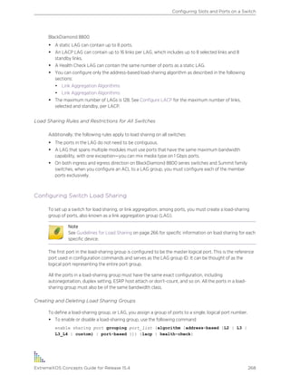 BlackDiamond 8800
• A static LAG can contain up to 8 ports.
• An LACP LAG can contain up to 16 links per LAG, which includes up to 8 selected links and 8
standby links.
• A Health Check LAG can contain the same number of ports as a static LAG.
• You can configure only the address-based load-sharing algorithm as described in the following
sections:
• Link Aggregation Algorithms
• Link Aggregation Algorithms
• The maximum number of LAGs is 128. See Configure LACP for the maximum number of links,
selected and standby, per LACP.
Load Sharing Rules and Restrictions for All Switches
Additionally, the following rules apply to load sharing on all switches:
• The ports in the LAG do not need to be contiguous.
• A LAG that spans multiple modules must use ports that have the same maximum bandwidth
capability, with one exception—you can mix media type on 1 Gbps ports.
• On both ingress and egress direction on BlackDiamond 8800 series switches and Summit family
switches, when you configure an ACL to a LAG group, you must configure each of the member
ports exclusively.
Configuring Switch Load Sharing
To set up a switch for load sharing, or link aggregation, among ports, you must create a load-sharing
group of ports, also known as a link aggregation group (LAG).
Note
See Guidelines for Load Sharing on page 266 for specific information on load sharing for each
specific device.
The first port in the load-sharing group is configured to be the master logical port. This is the reference
port used in configuration commands and serves as the LAG group ID. It can be thought of as the
logical port representing the entire port group.
All the ports in a load-sharing group must have the same exact configuration, including
autonegotiation, duplex setting, ESRP host attach or don’t-count, and so on. All the ports in a load-
sharing group must also be of the same bandwidth class.
Creating and Deleting Load Sharing Groups
To define a load-sharing group, or LAG, you assign a group of ports to a single, logical port number.
• To enable or disable a load-sharing group, use the following command
enable sharing port grouping port_list {algorithm [address-based {L2 | L3 |
L3_L4 | custom} | port-based }]} {lacp | health-check}
Configuring Slots and Ports on a Switch
ExtremeXOS Concepts Guide for Release 15.4 268
 