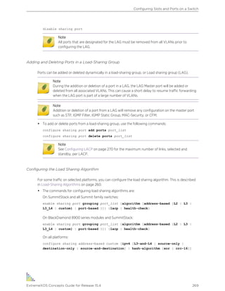 disable sharing port
Note
All ports that are designated for the LAG must be removed from all VLANs prior to
configuring the LAG.
Adding and Deleting Ports in a Load-Sharing Group
Ports can be added or deleted dynamically in a load-sharing group, or Load sharing group (LAG).
Note
During the addition or deletion of a port in a LAG, the LAG Master port will be added or
deleted from all associated VLANs. This can cause a short delay to resume traffic forwarding
when the LAG port is part of a large number of VLANs.
Note
Addition or deletion of a port from a LAG will remove any configuration on the master port
such as STP, IGMP Filter, IGMP Static Group, MAC-Security, or CFM.
• To add or delete ports from a load-sharing group, use the following commands:
configure sharing port add ports port_list
configure sharing port delete ports port_list
Note
See Configuring LACP on page 270 for the maximum number of links, selected and
standby, per LACP.
Configuring the Load Sharing Algorithm
For some traffic on selected platforms, you can configure the load sharing algorithm. This is described
in Load-Sharing Algorithms on page 260.
• The commands for configuring load sharing algorithms are:
On SummitStack and all Summit family switches:
enable sharing port grouping port_list {algorithm [address-based {L2 | L3 |
L3_L4 | custom} | port-based }]} {lacp | health-check}
On BlackDiamond 8900 series modules and SummitStack:
enable sharing port grouping port_list {algorithm [address-based {L2 | L3 |
L3_L4 | custom} | port-based }]} {lacp | health-check}
On all platforms:
configure sharing address-based custom [ipv4 [L3-and-L4 | source-only |
destination-only | source-and-destination] | hash-algorithm [xor | crc-16]]
Configuring Slots and Ports on a Switch
ExtremeXOS Concepts Guide for Release 15.4 269
 