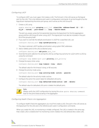 Configuring LACP
To configure LACP, you must, again, first create a LAG. The first port in the LAG serves as the logical
port for the LAG. This is the reference port used in configuration commands. It can be thought of as the
logical port representing the entire port group, and it serves as the LAG Group ID.
1 Create a LAG using:
enable sharing port grouping port_list {algorithm [address-based {L2 | L3 |
L3_L4 | custom} | port-based }]} {lacp | health-check}
The port you assign using the first parameter becomes the logical port for the link aggregation
group and the LAG Group ID when using LACP. This logical port must also be included in the port
list of the grouping itself.
2 If you want to override the default prioritization in LACP for a specified LAG, use:
configure sharing port lacp system-priority priority
This step is optional; LACP handles prioritization using system MAC addresses.
3 Add or delete ports to the LAG as desired using:
configure sharing port add ports port_list
4 Override the ports selection for joining the LAG by configuring a priority for a port within a LAG by
using the command:
configure lacp member-port port priority port_priority
5 Change the expiry timer using:
configure sharing port lacp timeout [long | short]
The default value for the timeout is long, or 90 seconds.
6 Change the activity mode using:
configure sharing port lacp activity-mode [active | passive]
The default value for the activity mode is active.
7 Configure the action the switch takes for defaulted LAG ports.
configure sharing port lacp defaulted-state-action [add | delete]
The default value for defaulted LAG ports is delete the default ports.
Note
Always verify the LACP configuration by issuing the show ports sharing command;
look for the ports listed as being in the aggregator.
Configuring Health Check Link Aggregation
To configure Health Check link aggregation you must first create a LAG. One port in the LAG serves as
the logical port for the LAG and is the reference port used in configuration commands.
When you create the LAG, no monitoring is initially configured. The LAG is created in the same way
that a static LAG is created and if no monitoring is ever created, this LAG behaves like a static LAG.
Configuring Slots and Ports on a Switch
ExtremeXOS Concepts Guide for Release 15.4 270
 