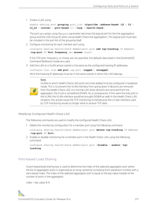 1 Create a LAG using:
enable sharing port grouping port_list {algorithm [address-based {L2 | L3 |
L3_L4 | custom} | port-based }]} {lacp | health-check}
The port you assign using the port parameter becomes the logical port for the link aggregation
group and the LAG Group ID when using Health Check link aggregation. This logical port must also
be included in the port list of the grouping itself.
2 Configure monitoring for each member port using:
configure sharing health-check member-port port add tcp-tracking IP Address
{tcp-port TC Port frequency sec misses count}
If the TCP-port, frequency, or misses are not specified, the defaults described in the ExtremeXOS
Command Reference Guide are used.
3 Add the LAG to a VLAN whose subnet is the same as the configured tracking IP addresses.
configure vlan vlan add port lag port [tagged | untagged]
All of the tracking IP addresses must be in the same subnet in which the LAG belongs.
Note
VLANs to which Health Check LAG ports are to be added must be configured in loopback
mode. This is to prevent the VLAN interface from going down if all ports are removed
from the Health Check LAG. In a normal LAG when all ports are removed from the
aggregator, the trunk is considered DOWN. As a consequence, if this were the only port in
the VLAN, the VLAN interface would be brought DOWN as well. In the Health Check LAG
situation, this would cause the TCP monitoring to fail because the L3 vlan interface used
by TCP monitoring would no longer send or receive TCP data.
Modifying Configured Health Check LAG
The following commands are used to modify the configured Health Check LAG.
1 Delete the monitoring configuration for a member port using the following command:
configure sharing health-check member-port port delete tcp-tracking IP Address
{tcp-port TC Port}
2 Enable or disable monitoring for a member port in the Health Check LAG using the following
command:
configure sharing health-check member-port port [disable | enable] tcp-
tracking
Port-based Load Sharing
A port-based load sharing key is used to determine the index of the selected aggregator port where
the list of aggregator ports is organized as an array sorted by increasing front panel port number with a
zero-based index. The index of the selected aggregator port is equal to the key value module of the
number of ports in the aggregator.
index = key value % N
Configuring Slots and Ports on a Switch
ExtremeXOS Concepts Guide for Release 15.4 271
 