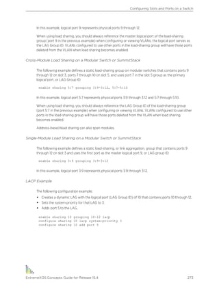 In this example, logical port 9 represents physical ports 9 through 12.
When using load sharing, you should always reference the master logical port of the load-sharing
group (port 9 in the previous example) when configuring or viewing VLANs; the logical port serves as
the LAG Group ID. VLANs configured to use other ports in the load-sharing group will have those ports
deleted from the VLAN when load sharing becomes enabled.
Cross-Module Load Sharing on a Modular Switch or SummitStack
The following example defines a static load-sharing group on modular switches that contains ports 9
through 12 on slot 3, ports 7 through 10 on slot 5, and uses port 7 in the slot 5 group as the primary
logical port, or LAG Group ID:
enable sharing 5:7 grouping 3:9-3:12, 5:7-5:10
In this example, logical port 5:7 represents physical ports 3:9 through 3:12 and 5:7 through 5:10.
When using load sharing, you should always reference the LAG Group ID of the load-sharing group
(port 5:7 in the previous example) when configuring or viewing VLANs. VLANs configured to use other
ports in the load-sharing group will have those ports deleted from the VLAN when load sharing
becomes enabled.
Address-based load sharing can also span modules.
Single-Module Load Sharing on a Modular Switch or SummitStack
The following example defines a static load-sharing, or link aggregation, group that contains ports 9
through 12 on slot 3 and uses the first port as the master logical port 9, or LAG group ID:
enable sharing 3:9 grouping 3:9-3:12
In this example, logical port 3:9 represents physical ports 3:9 through 3:12.
LACP Example
The following configuration example:
• Creates a dynamic LAG with the logical port (LAG Group ID) of 10 that contains ports 10 through 12.
• Sets the system priority for that LAG to 3.
• Adds port 5 to the LAG.
enable sharing 10 grouping 10-12 lacp
configure sharing 10 lacp system-priority 3
configure sharing 10 add port 5
Configuring Slots and Ports on a Switch
ExtremeXOS Concepts Guide for Release 15.4 273
 