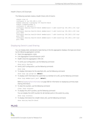 Health Check LAG Example
The following example creates a Health Check LAG of 4 ports:
create vlan v1
configure v1 ip 192.168.1.1/24
enable sharing 5 grouping 5-8 health-check
enable loopback-mode v1
configure v1 add port 5
configure sharing health-check member-port 5 add track-tcp 192.168.1.101 tcp-
port 8080
configure sharing health-check member-port 6 add track-tcp 192.168.1.102 tcp-
port 8080
configure sharing health-check member-port 7 add track-tcp 192.168.1.103 tcp-
port 8080
configure sharing health-check member-port 8 add track-tcp 192.168.1.104 tcp-
port 8080
Displaying Switch Load Sharing
You can display static and dynamic load sharing. In the link aggregation displays, the types are shown
by the following aggregation controls:
• Static link aggregation—static
• Link Aggregation Control Protocol—LACP
• Health check link aggregation—hlth-chk
• To verify your configuration, use the following command:
show ports sharing
• Verify LACP configuration, use the following command:
show lacp
• To display information for the specified LAG, use the following command:
show lacp lag group-id {detail}
• To display LACP information for a port that is a member of a LAG, use the following command:
show lacp member-port port {detail}
Refer to Displaying Port Information on page 306 for information on displaying summary load-
sharing information.
• To clear the counters, use the following command:
clear lacp counters
• To display the LACP counters, use the following command:
You can display the LACP counters for all member ports in the system by using:
show lacp counters
• To display information for a health check LAG, use the following command:
show sharing health-check
MLAG
Configuring Slots and Ports on a Switch
ExtremeXOS Concepts Guide for Release 15.4 274
 