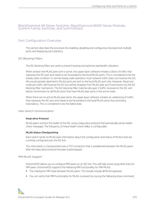 BlackDiamond X8 Series Switches, BlackDiamond 8000 Series Modules,
Summit Family Switches, and SummitStack
Port Configuration Overview
This section describes the processes for enabling, disabling and configuring individual and multiple
ports and displaying port statistics.
ISC Blocking Filters
The ISC blocking filters are used to prevent looping and optimize bandwidth utilization.
When at least one MLAG peer port is active, the upper layer software initiates a block of traffic that
ingresses the ISC port and needs to be forwarded to the local MLAG ports. This is considered to be the
steady state condition. In normal steady state operation most network traffic does not traverse the ISC.
All unicast packets destined to MLAG ports are sent to the local MLAG port only. However, flood and
multicast traffic will traverse the ISC but will be dropped from MLAG peer port transmission by the ISC
blocking filter mechanism. The ISC blocking filter matches all Layer 2 traffic received on the ISC and
blocks transmission to all MLAG ports that have MLAG peer ports in the active state.
When there are no active MLAG peer ports, the upper layer software initiates an unblocking of traffic
that ingresses the ISC port and needs to be forwarded to the local MLAG ports thus providing
redundancy. This is considered to be the failed state.
Inter-Switch Communication
Keep-alive Protocol
MLAG peers monitor the health of the ISC using a keep-alive protocol that periodically sends health-
check messages. The frequency of these health-check hellos is configurable.
MLAG Status Checkpointing
Each switch sends its MLAG peer information about the configuration and status of MLAGs that are
currently configured over the ISC link.
This information is checkpointed over a TCP connection that is established between the MLAG peers
after the keep-alive protocol has been bootstrapped.
PIM MLAG Support
ExtremeXOS allows you to configure PIM peers on an ISC link. This will help avoid using other links for
PIM peers. ExtremeXOS supports the following PIM functionality for PIM-MLAG:
• The checkpoint PIM state between MLAG peers. This should include all MLAG egresses.
• You can verify that PIM functionality for MLAG is present by issuing the following show command:
Configuring Slots and Ports on a Switch
ExtremeXOS Concepts Guide for Release 15.4 275
 