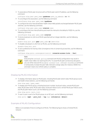 • To associate an MLAG peer structure with an MLAG peer switch IP address, use the following
command:
configure mlag peer peer_name ipaddress peer_ip_address {vr VR}
• To unconfigure the association, use the following command:
unconfigure mlag peer peer_name ipaddress
• To configure the time interval between health check hello packets exchanged between MLAG peer
switches, use the following command:
configure mlag peer peer_name interval msec
• To unconfigure the time interval setting and reset the interval to the default of 1000 ms, use the
following command:
unconfigure mlag peer peer_name interval
• To bind a local port or LAG to an MLAG specified with an integer identifier, use the following
command:
enable mlag port port peer peer_name id identifier
• To disable a local port or LAG from an MLAG, use the following command:
disable mlag port port
• To set a preference for having a fast convergence time or conserving access lists, use the following
command:
configure mlag ports convergence-control [conserve-access-lists | fast]
Note
Executing the refresh policy command with MLAG configuration may result in
health check hellos not reaching the CPU. To avoid MLAG peer connectivity disruption,
you can either execute the disable access-list refresh blackhole command
or temporarily increase the peer hello interval to a large value (for instance, 10000 ms)
and reset it back once refresh policy is complete.
Displaying MLAG Information
• To display information about an MLAG peer, including MLAG peer switch state, MLAG group count,
and health-check statistics, use the following commands:
show mlag peer {peer_name}
• To display each MLAG group, including local port number, local port status, remote MLAG port
state, MLAG peer name, MLAG peer status, local port failure count, remote MLAG port failure count,
and MLAG peer failure count, use the following command:
show mlag ports {port_list}
• To see if a port is part of an MLAG group, or an ISC port, use the following command:
show ports {mgmt | port_list | tag tag} information {detail}
Example of MLAG Configuration
Below is an example of how to configure an MLAG. The following figure shows a finished MLAG
network.
Configuring Slots and Ports on a Switch
ExtremeXOS Concepts Guide for Release 15.4 279
 
