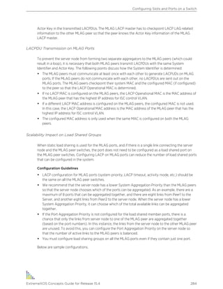 Actor Key in the transmitted LACPDUs. The MLAG LACP master has to checkpoint LACP LAG related
information to the other MLAG peer so that the peer knows the Actor Key information of the MLAG
LACP master.
LACPDU Transmission on MLAG Ports
To prevent the server node from forming two separate aggregators to the MLAG peers (which could
result in a loop), it is necessary that both MLAG peers transmit LACPDUs with the same System
Identifier and Actor Key. The following points discuss how the System Identifier is determined:
• The MLAG peers must communicate at least once with each other to generate LACPUDs on MLAG
ports. If the MLAG peers do not communicate with each other, no LACPDUs are sent out on the
MLAG ports. The MLAG peers checkpoint their system MAC and the configured MAC (if configured)
to the peer so that the LACP Operational MAC is determined.
• If no LACP MAC is configured on the MLAG peers, the LACP Operational MAC is the MAC address of
the MLAG peer that has the highest IP address for ISC control VLAN.
• If a different LACP MAC address is configured on the MLAG peers, the configured MAC is not used.
In this case, the LACP Operational MAC address is the MAC address of the MLAG peer that has the
highest IP address for ISC control VLAN.
• The configured MAC address is only used when the same MAC is configured on both the MLAG
peers.
Scalability Impact on Load Shared Groups
When static load sharing is used for the MLAG ports, and if there is a single link connecting the server
node and the MLAG peer switches, the port does not need to be configured as a load shared port on
the MLAG peer switches. Configuring LACP on MLAG ports can reduce the number of load shared ports
that can be configured in the system.
Configuration Guidelines
• LACP configuration for MLAG ports (system priority, LACP timeout, activity mode, etc.) should be
the same on all the MLAG peer switches.
• We recommend that the server node has a lower System Aggregation Priority than the MLAG peers
so that the server node chooses which of the ports can be aggregated. As an example, there are a
maximum of 8 ports that can be aggregated together, and there are eight links from Peer1 to the
Server, and another eight links from Peer2 to the server node. When the server node has a lower
System Aggregation Priority, it can choose which of the total available links can be aggregated
together.
• If the Port Aggregation Priority is not configured for the load shared member ports, there is a
chance that only the links from server node to one of the MLAG peer are aggregated together
(based on the port numbers). In this instance, the links from the server node to the other MLAG peer
are unused. To avoid this, you can configure the Port Aggregation Priority on the server node so
that the number of active links to the MLAG peers is balanced.
• You must configure load sharing groups on all the MLAG ports even if they contain just one port.
Below are sample configurations.
Configuring Slots and Ports on a Switch
ExtremeXOS Concepts Guide for Release 15.4 284
 