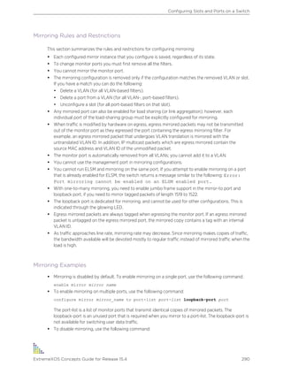 Mirroring Rules and Restrictions
This section summarizes the rules and restrictions for configuring mirroring:
• Each configured mirror instance that you configure is saved, regardless of its state.
• To change monitor ports you must first remove all the filters.
• You cannot mirror the monitor port.
• The mirroring configuration is removed only if the configuration matches the removed VLAN or slot.
If you have a match you can do the following:
• Delete a VLAN (for all VLAN-based filters).
• Delete a port from a VLAN (for all VLAN-, port-based filters).
• Unconfigure a slot (for all port-based filters on that slot).
• Any mirrored port can also be enabled for load sharing (or link aggregation); however, each
individual port of the load-sharing group must be explicitly configured for mirroring.
• When traffic is modified by hardware on egress, egress mirrored packets may not be transmitted
out of the monitor port as they egressed the port containing the egress mirroring filter. For
example, an egress mirrored packet that undergoes VLAN translation is mirrored with the
untranslated VLAN ID. In addition, IP multicast packets which are egress mirrored contain the
source MAC address and VLAN ID of the unmodified packet.
• The monitor port is automatically removed from all VLANs; you cannot add it to a VLAN.
• You cannot use the management port in mirroring configurations.
• You cannot run ELSM and mirroring on the same port. If you attempt to enable mirroring on a port
that is already enabled for ELSM, the switch returns a message similar to the following: Error:
Port mirroring cannot be enabled on an ELSM enabled port.
• With one-to-many mirroring, you need to enable jumbo frame support in the mirror-to port and
loopback port, if you need to mirror tagged packets of length 1519 to 1522.
• The loopback port is dedicated for mirroring, and cannot be used for other configurations. This is
indicated through the glowing LED.
• Egress mirrored packets are always tagged when egressing the monitor port. If an egress mirrored
packet is untagged on the egress mirrored port, the mirrored copy contains a tag with an internal
VLAN ID.
• As traffic approaches line rate, mirroring rate may decrease. Since mirroring makes copies of traffic,
the bandwidth available will be devoted mostly to regular traffic instead of mirrored traffic when the
load is high.
Mirroring Examples
• Mirroring is disabled by default. To enable mirroring on a single port, use the following command:
enable mirror mirror name
• To enable mirroring on multiple ports, use the following command:
configure mirror mirror_name to port-list port-list loopback-port port
The port-list is a list of monitor ports that transmit identical copies of mirrored packets. The
loopback-port is an unused port that is required when you mirror to a port-list. The loopback-port is
not available for switching user data traffic.
• To disable mirroring, use the following command:
Configuring Slots and Ports on a Switch
ExtremeXOS Concepts Guide for Release 15.4 290
 