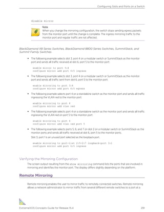 disable mirror
Note
When you change the mirroring configuration, the switch stops sending egress packets
from the monitor port until the change is complete. The ingress mirroring traffic to the
monitor port and regular traffic are not affected.
BlackDiamond X8 Series Switches, BlackDiamond 8800 Series Switches, SummitStack, and
Summit Family Switches
• The following example selects slot 3, port 4 on a modular switch or SummitStack as the monitor
port and sends all traffic received at slot 6, port 5 to the monitor port:
enable mirror to port 3:4
configure mirror add port 6:5 ingress
• The following example selects slot 3, port 4 on a modular switch or SummitStack as the monitor
port and sends all traffic sent from slot 6, port 5 to the monitor port:
enable mirroring to port 3:4
configure mirror add port 6:5 egress
• The following example selects port 4 on a standalone switch as the monitor port and sends all traffic
ingressing the VLAN red to the monitor port:
enable mirroring to port 4
configure mirror add vlan red
• The following example selects port 4 on a standalone switch as the monitor port and sends all traffic
ingressing the VLAN red on port 5 to the monitor port:
enable mirroring to port 4
configure mirror add vlan red port 5
• The following example selects ports 5, 6, and 7 on slot 2 on a modular switch or SummitStack as the
monitor ports and sends all traffic received at slot 6, port 5 to the monitor ports.
Slot 3, port 1 is an unused port selected as the loopback port.
enable mirroring to port-list 2:5-2:7 loopback-port 3:1
configure mirror add port 6:5 ingress
Verifying the Mirroring Configuration
The screen output resulting from the show mirroring command lists the ports that are involved in
mirroring and identifies the monitor port. The display differs slightly depending on the platform.
Remote Mirroring
Remote mirroring enables the user to mirror traffic to remotely connected switches. Remote mirroring
allows a network administrator to mirror traffic from several different remote switches to a port at a
Configuring Slots and Ports on a Switch
ExtremeXOS Concepts Guide for Release 15.4 291
 