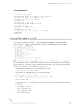 Switch C Configuration
create vlan remote_vlan
configure vlan remote_vlan tag 1000 remote-mirroring
configure vlan remote_vlan add ports 31,45 tag
configure vlan remote_vlan add ports 1
create vlan v1
configure vlan v1 tag 1001
configure vlan v1 add ports 31,45 tag
create stp stp1
configure stp1 mode dot1w
configure stp1 add v1 ports all
configure stp1 tag 1001
configure stp1 add vlan remote_vlan ports 31,45
enable stp1
enable stpd
Extreme Discovery Protocol
The Extreme Discovery Protocol (EDP) is used to gather information about neighbor Extreme
Networks switches. EDP is used by the switches to exchange topology information. Information
communicated using EDP includes:
• Switch MAC address (switch ID)
• Switch software version information
• Switch IP address
• Switch VLAN IP information
• Switch port number
• Switch configuration data: duplex and speed
EDP is enabled on all ports by default. EDP enabled ports advertise information about the Extreme
Networks switch to other switches on the interface and receives advertisements from other Extreme
Networks switches. Information about other Extreme Networks switches is discarded after a timeout
interval is reached without receiving another advertisement.
• To disable EDP on specified ports, use the following command:
disable edp ports [ports | all]
• To enable EDP on specified ports, use the following command:
enable edp ports [ports | all]
• To clear EDP counters on the switch, use the following command:
clear counters edp
This command clears the following counters for EDP protocol data units (PDUs) sent and received
per EDP port:
• Switch PDUs transmitted
• VLAN PDUs transmitted
• Transmit PDUs with errors
• Switch PDUs received
Configuring Slots and Ports on a Switch
ExtremeXOS Concepts Guide for Release 15.4 297
 