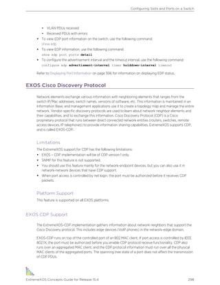 • VLAN PDUs received
• Received PDUs with errors
• To view EDP port information on the switch, use the following command:
show edp
• To view EDP information, use the following command:
show edp port ports detail
• To configure the advertisement interval and the timeout interval, use the following command:
configure edp advertisment-interval timer holddown-interval timeout
Refer to Displaying Port Information on page 306 for information on displaying EDP status.
EXOS Cisco Discovery Protocol
Network elements exchange various information with neighboring elements that ranges from the
switch IP/Mac addresses, switch names, versions of software, etc. This information is maintained in an
Information Base, and management applications use it to create a topology map and manage the entire
network. Vendor-specific discovery protocols are used to learn about network neighbor elements and
their capabilities, and to exchange this information. Cisco Discovery Protocol (CDP) is a Cisco
proprietary protocol that runs between direct connected network entities (routers, switches, remote
access devices, IP telephones) to provide information sharing capabilities. ExtremeXOS supports CDP,
and is called EXOS-CDP.
Limitations
The ExtremeXOS support for CDP has the following limitations:
• EXOS – CDP implementation will be of CDP version 1 only.
• SNMP for this feature is not supported.
• You should use this feature mainly for the network-endpoint devices, but you can also use it in
network-network devices that have CDP support.
• When port access is controlled by net login, the port must be authorized before it receives CDP
packets.
Platform Support
This feature is supported on all EXOS platforms.
EXOS CDP Support
The ExtremeXOS-CDP implementation gathers information about network neighbors that support the
Cisco Discovery protocol. This includes edge devices (VoIP phones) in the network-edge domain.
EXOS-CDP runs on top of the controlled port of an 802 MAC client. If port access is controlled by IEEE
802.1X, the port must be authorized before you enable CDP protocol receive functionality. CDP also
runs over an aggregated MAC client, and the CDP protocol information must run over all the physical
MAC clients of the aggregated ports. The spanning tree state of a port does not affect the transmission
of CDP PDUs.
Configuring Slots and Ports on a Switch
ExtremeXOS Concepts Guide for Release 15.4 298
 
