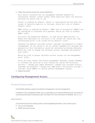 2 Follow the prompts and set your access preferences.
This switch currently has all management methods enabled for
convenience reasons. Please answer these questions about the security
settings you would like to use.
Telnet is enabled by default. Telnet is unencrypted and has been the
target of security exploits in the past. Would you like to disable
Telnet? [y/N]:
SNMP access is enabled by default. SNMP uses no encryption, SNMPv3 can
be configured to eliminate this problem. Would you like to disable
SNMP? [y/N]:
All ports are enabled by default. In some secure applications, it
maybe more desirable for the ports to be turned off. Would you like
unconfigured ports to be turned off by default? [y/N]:
Changing the default failsafe account username and password is highly
recommended. If you choose to do so, please remember the username and
password as this information cannot be recovered by Extreme Networks.
Would you like to change the failsafe account username and password
now? [y/N]:
Would you like to permit failsafe account access via the management
port? [y/N]:
Since you have chosen less secure management methods, please remember
to increase the security of your network by taking the following
actions: * change your admin password * change your failsafe account
username and password * change your SNMP public and private strings *
consider using SNMPv3 to secure network management traffic
3 Reboot the switch.
Configuring Management Access
Account Access Levels
ExtremeXOS software supports two levels of management: user and management .
In addition to the management levels, you can optionally use an external RADIUS server to provide CLI
command authorization checking for each command. For more information on RADIUS, see Security.
User Account
A user-level account has viewing access to all manageable parameters. Users cannot access:
• User account database
• SNMP community strings
Getting Started
ExtremeXOS Concepts Guide for Release 15.4 30
 