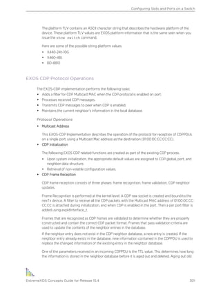 The platform TLV contains an ASCII character string that describes the hardware platform of the
device. These platform TLV values are EXOS platform information that is the same seen when you
issue the show switch command.
Here are some of the possible string platform values
• X440-24t-10G
• X460-48t
• BD-8810
EXOS CDP Protocol Operations
The EXOS-CDP implementation performs the following tasks:
• Adds a filter for CDP Multicast MAC when the CDP protocol is enabled on port.
• Processes received CDP messages.
• Transmits CDP messages to peer when CDP is enabled.
• Maintains the current neighbor’s information in the local database.
Protocol Operations
• Multicast Address
This EXOS-CDP Implementation describes the operation of the protocol for reception of CDPPDUs
on a single port, using a Multicast Mac address as the destination (01:00:0C:CC:CC:CC).
• CDP Initialization
The following EXOS CDP related functions are created as part of the existing CDP process.
• Upon system initialization, the appropriate default values are assigned to CDP global, port, and
neighbor data structure.
• Retrieval of non-volatile configuration values.
• CDP Frame Reception
CDP frame reception consists of three phases: frame recognition, frame validation, CDP neighbor
updates.
Frame Recognition is performed at the kernel level. A CDP raw socket is created and bound to the
nexTx device. A filter to receive all the CDP packets with the Multicast MAC address of 01:00:0C:CC:
CC:CC is attached during initialization, and when CDP is enabled in the port. Then a per port filter is
added using expktInterface_t.
Frames that are recognized as CDP frames are validated to determine whether they are properly
constructed and contain the correct CDP packet format. Frames that pass validation criteria are
used to update the contents of the neighbor entries in the database.
If the neighbor entry does not exist in the CDP neighbor database, a new entry is created. If the
neighbor entry already exists in the database, new information contained in the CDPPDU is used to
replace the changed information of the existing entry in the neighbor database.
One of the parameters received in an incoming CDPPDU is the TTL value. This determines how long
the information is stored in the neighbor database before it is aged out and deleted. Aging out old
Configuring Slots and Ports on a Switch
ExtremeXOS Concepts Guide for Release 15.4 301
 