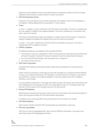 data ensures that neighbor entries are purged that were originated by systems that are no longer
neighbors, either because of system failure or system inactivation.
• CDP Port/Connection Failure
If the port, or the connection to the remote system fails, the neighbor entity from the database is
not deleted. It will be deleted after the associated TTL timer expires.
• Timers
rx_timer -- A global rx_timer is defined for the CDP receive functionality. This timer is created when
any one neighbor is added to the neighbor database. This timer is operated as a countdown timer,
with a value of 15 seconds.
The timers are started when at least one neighbor is created. Once the timer expires, it checks the
neighbor database and deletes the neighbor entry when the hold time reaches 0.
tx_timer -- A tx_timer is defined for the CDP transmit functionality on each port. This timer is
created when CDP is enabled on the port.
• CDPPDU Validation
The following attributes are validated in the received CDP PDU:
• The Checksum must be re-calculated in order for the packet to be valid otherwise the EXOS-cdp
will reject the packet. Standard IP checksum mechanism used for calculating the checksum
• The receiving CDP packet length must be greater than, or equal to 4.
• The packet version must be 1.
• CDP Frame Transmission
The EXOS-CDP module uses the same socket created during initialization for transmitting the
CDPPDUs.
Under normal circumstances, remote devices send CDP messages at a configured interval (default 1
minute). If you enable CDP between CDP Messages in Extreme Switches, the feature must wait for
next CDPPDU to update in the neighbor database. To avoid this delay when CDP is enabled, a
CDPPDUs is sent to peer.
For every default configuration of message interval 60 seconds, CDP packets are transmitted on the
CDP-enabled ports.This message interval is the configurable through CLI. The default value is 60
seconds, and the range for this message interval is 5 to 254 seconds
• Storing CDP Neighbors
Advertisements received from the peer contain time-to-live information that indicates the length of
time a receiving device holds CDP information before discarding it.
A neighbor entry is discarded after three advertisements from the device are missed.
• CDP Packet Statistics
CDP counters of total TX and RX CDP control packets are maintained on each port.
• CDP over Lag interface
CDP that runs over an aggregated MAC client, and the CDPPDUs information, is received on all
ports that are part of the aggregated interface.
Configuring Slots and Ports on a Switch
ExtremeXOS Concepts Guide for Release 15.4 302
 